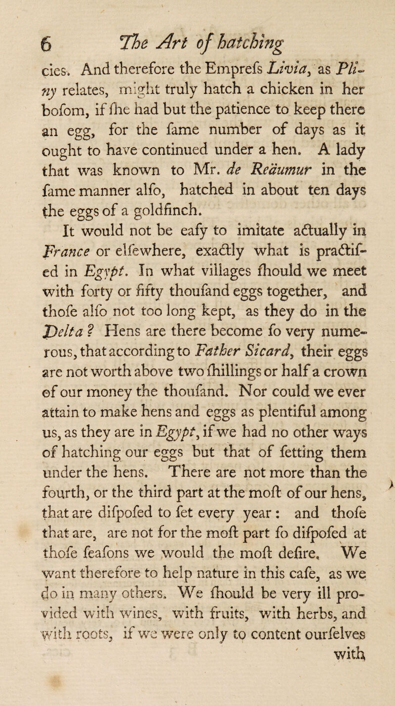 cies. And therefore the Emprefs Livia, as P/A ny relates, might truly hatch a chicken in her bofom, if fhe had but the patience to keep there an egg, for the fame number of days as it ought to have continued under a hen. A lady that was known to Mr. de ’Reaumur in the fame manner alfo, hatched in about ten days the eggs of a goldfinch. It would not be eafy to imitate actually in France or elfewhere, exactly what is pradtif- ed in Egypt. In what villages fhould we meet with forty or fifty thoufand eggs together, and thofe alfo not too long kept, as they do in the J)elta ? Hens are there become fo very nume¬ rous, that according to Father Sicard, their eggs are not worth above two (hillings or half a crown ©f our money the thoufand. Nor could we ever attain to make hens and eggs as plentiful among us, as they are in Egypt, if we had no other ways of hatching our eggs but that of fetting them under the hens. There are not more than the fourth, or the third part at the moft of our hens, that are difpofed to fet every year : and thofe that are, are not for the moft part fo difpofed at thofe feafons we would the moft delire. We want therefore to help nature in this cafe, as we do in many others. We fhould be very ill pro¬ vided with wines, with fruits, with herbs, and with roots, if we were only to content ourfelveB with