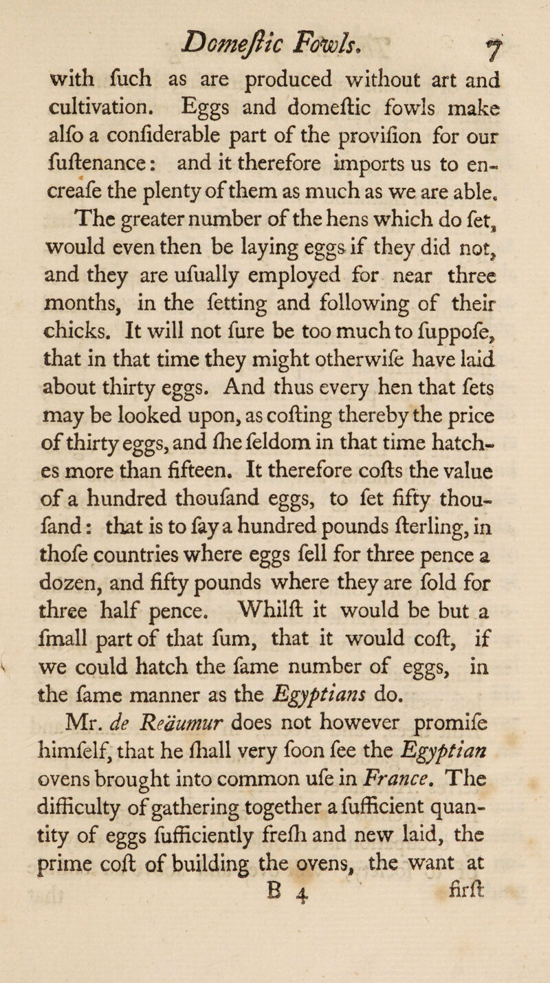 with fuch as are produced without art and cultivation. Eggs and domeilic fowls make alfo a confiderable part of the provifion for our fuitenance: and it therefore imports us to en~ creafe the plenty of them as much as we are able. The greater number of the hens which do fets would even then be laying eggs if they did not, and they are ufually employed for near three months, in the fetting and following of their chicks. It will not fure be too much to fuppofe, that in that time they might otherwife have laid about thirty eggs. And thus every hen that fets may be looked upon, as coiling thereby the price of thirty eggs, and ihe feldom in that time hatch¬ es more than fifteen. It therefore coils the value of a hundred thoufand eggs, to fet fifty thou- fand: that is to fay a hundred pounds ilerling, in thofe countries where eggs fell for three pence a dozen, and fifty pounds where they are fold for three half pence. Whilfl it would be but a fmall part of that fum, that it would coil, if we could hatch the fame number of eggs, in the fame manner as the Egyptians do. Mr. de Reaumur does not however promife himfelf, that he ihall very foon fee the Egyptian ovens brought into common ufe in France. The difficulty of gathering together afufficient quan¬ tity of eggs fufficiently freili and new laid, the prime coil of building the ovens, the want at B 4 firft