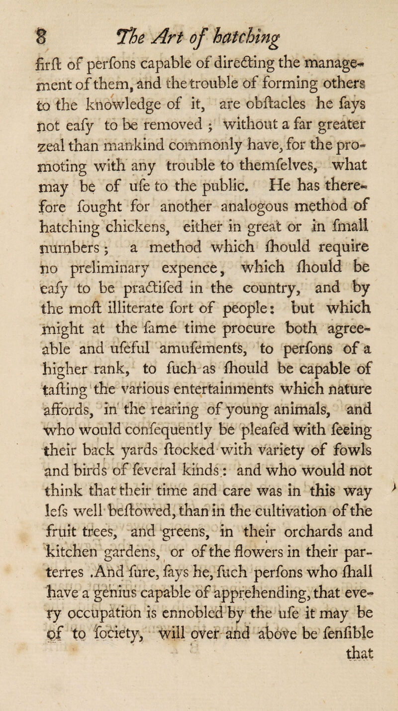 firft of perfons capable of directing the manage^ nient of them, and the trouble of forming others to the knowledge of it, are obftacles he fays not eafy to be removed ; without a far greater zeal than mankind commonly have, for the pro* moling with any trouble to themfelves, what may be of ufe to the public. He has there« fore fought for another analogous method of hatching chickens, either in great or in fmall numbers ; a method which fhould require no preliminary expence, which fhould be eafy to be pradtifed in the country, and by the mod illiterate fort of people: but which might at the fame time procure both agree* able and ufeful amufements, to perfons of a higher rank, to fuch as fhould be capable of tailing the various entertainments which nature affords, in the rearing of young animals, and who would confequently be pleafed with feeing their back yards flocked with variety of fowls and birds of feveral kinds,: and who would not think that their time and care was in this way lefs well bellowed, than in the cultivation of the fruit trees, and greens, in their orchards and kitchen gardens, or of the flowers in their par¬ terres .And fure, fays he, fuch perfons who fhall have a genius capable of apprehending, that eve* ty occupation is ennobled by the ufe it may be of to fociety, will over and above be fenfible that