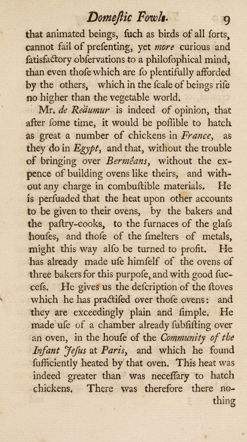 that animated beings, fuch as birds of all forts, cannot fail of prefenting, yet more curious and fatisfa&ory obfervations to a philofophical mind, than even thofe which are fo plentifully afforded by the others, which in the fcale of beings rife no higher than the vegetable world. Mr. de Reaumur is indeed of opinion, that after fome time, it would be pofiible to hatch as great a number of chickens in France, as they do in Egypt, and that, without the trouble of bringing over Bermeansy without the ex¬ pence of building ovens like theirs, and with¬ out any charge in combuftible materials. He is perfuaded that the heat upon other accounts to be given to their ovens, by the bakers and the paftry-cooks, to the furnaces of the glafs houfes, and thofe of the fmelters of metals, might this way alfo be turned to profit. He has already made ufe himfelf of the ovens of three bakers for this purpofe, and with good fuc- cefs. He gives us the defcription of the ftoves which he has pradifed over thofe ovens: and they are exceedingly plain and fimple. He made ufe of a chamber already fubfifting over an oven, in the houfe of the Community of the Infant Jefus at Parisy and which he found fufficiently heated by that oven. This heat was indeed greater than was neceffary to hatch chickens. There was therefore there no¬ thing