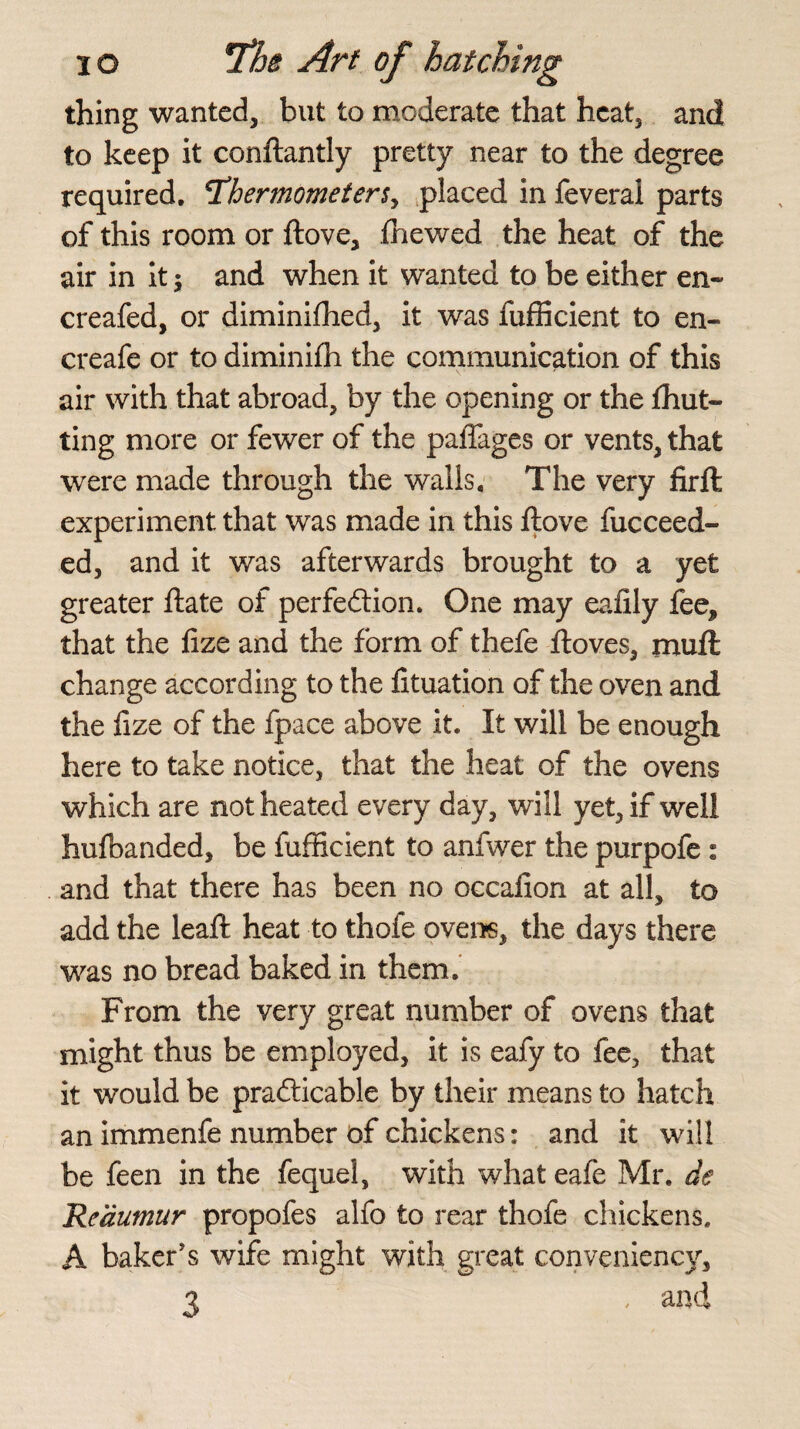 thing wanted, but to moderate that heat, and to keep it conftantly pretty near to the degree required, thermometers, placed in feveral parts of this room or ftove, .{hewed the heat of the air in it$ and when it wanted to be either en~ creafed, or diminifhed, it was fufficient to en- ereafe or to diminifh the communication of this air with that abroad, by the opening or the {hut¬ ting more or fewer of the paffages or vents, that were made through the walls. The very firft experiment that was made in this ftove fucceed- ed, and it was afterwards brought to a yet greater ftate of perfection. One may eafily fee, that the fize and the form of thefe ftoves, rnufl change according to the fituation of the oven and the fize of the fpace above it. It will be enough here to take notice, that the heat of the ovens which are not heated every day, will yet, if well hufbanded, be fufficient to anfwer the purpofe : and that there has been no occafion at all, to add the lead: heat to thofe ovens, the days there was no bread baked in them. From the very great number of ovens that might thus be employed, it is eafy to fee, that it would be practicable by their means to hatch an immenfe number of chickens: and it will be feen in the fequel, with what eafe Mr. de Reaumur propofes alfo to rear thofe chickens. A baker's wife might with great conveniency, 3 , and