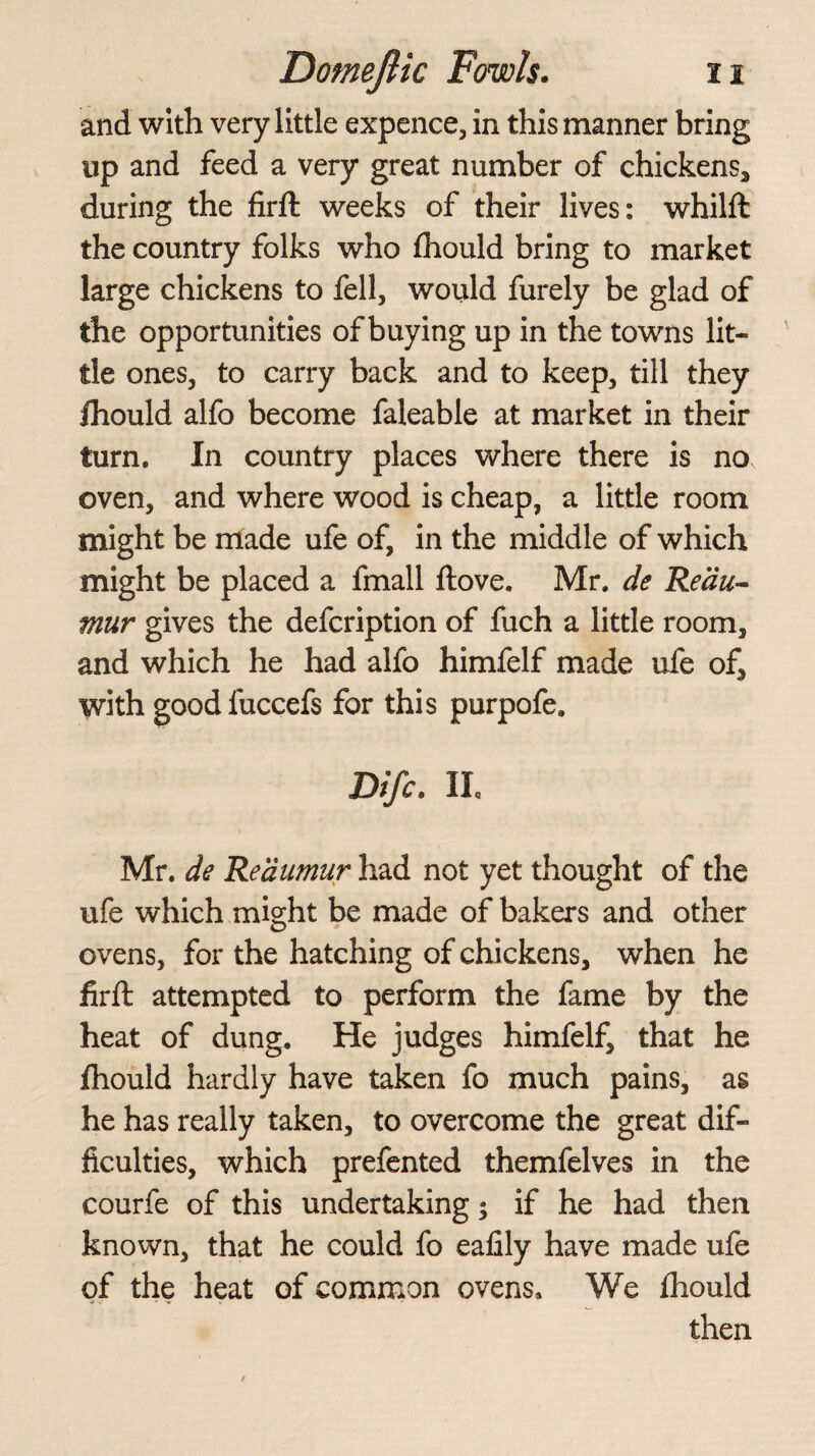 and with very little expence, in this manner bring up and feed a very great number of chickens, during the firft weeks of their lives: whilft the country folks who fhould bring to market large chickens to fell, would furely be glad of the opportunities of buying up in the towns lit¬ tle ones, to carry back and to keep, till they ftiould alfo become faleable at market in their turn. In country places where there is no oven, and where wood is cheap, a little room might be made ufe of, in the middle of which might be placed a fmall Hove. Mr. de Reau¬ mur gives the defcription of fuch a little room, and which he had alfo himfelf made ufe of, with goodfuccefs for this purpofe. Difc. II, Mr. de Reaumur had not yet thought of the ufe which might be made of bakers and other ovens, for the hatching of chickens, when he firft attempted to perform the fame by the heat of dung. He judges himfelf, that he fhould hardly have taken fo much pains, as he has really taken, to overcome the great dif¬ ficulties, which prefented themfelves in the courfe of this undertaking; if he had then known, that he could fo eafily have made ufe of the heat of common ovens* We fhould then