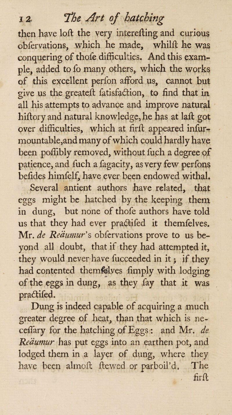 then have loft the very interefting and curious obfervations, which he made, whilft he was conquering of thole difficulties. And this exam¬ ple, added to fo many others, which the works of this excellent perfon afford us, cannot but give us the greateft fatisfadtion, to find that in all his attempts to advance and improve natural hiftory and natural knowledge5 he has at laft got over difficulties, which at firft appeared infur- mountable,and many of which could hardly have been poffibly removed, without fuch a degree of patience, and fuch a fagacity, as very few perfons befides himfelf, have ever been endowed withal. Several antient authors have related, that eggs might be hatched by the keeping them in dung, but none of thofe authors have told us that they had ever pradtifed it themfelves. Mr. de Reaumur's obfervations prove to us be¬ yond all doubt, that if they had attempted it, they would never have fucceeded in it; if they had contented themfelves fimply with lodging of the eggs in dung, as they fay that it was pradtifed. Dung is indeed capable of acquiring a much greater degree of heat, than that which is ne- ceffary for the hatching of Eggs: and Mr. de Reaumur has put eggs into an earthen pot, and lodged them in a layer of dung, where they have been almoft ftewed or parboil’d. The , firft