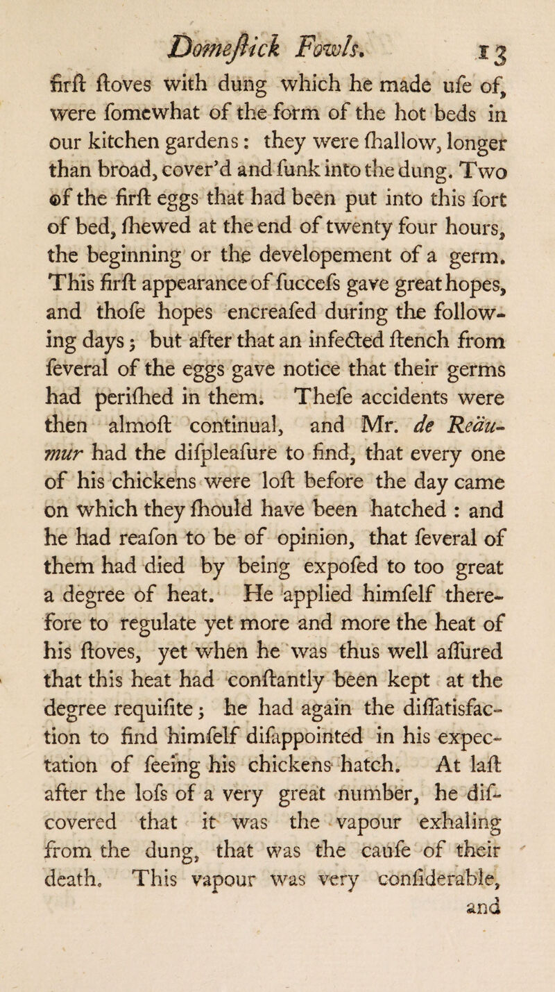 firft ftoves with dung which he made ufe of, were fomcwhat of the form of the hot beds in our kitchen gardens: they were (hallow, longer than broad, cover’d and funk into the dung. Two ©f the firft eggs that had been put into this fort of bed, (hewed at the end of twenty four hours, the beginning or the developement of a germ. This firft appearance of fuccefs gave great hopes, and thofe hopes encreafed during the follow¬ ing days 5 but after that an infected ftench from feveral of the eggs gave notice that their germs had perifhed in them. Thefe accidents were then almoft continual, and Mr. de Reau¬ mur had the dilpleafure to find, that every one of his chickens were loft before the day came on which they fhould have been hatched : and he had reafon to be of opinion, that feveral of them had died by being expofed to too great a degree of heat. He applied himfelf there¬ fore to regulate yet more and more the heat of his ftoves, yet when he was thus well allured that this heat had conftantiy been kept at the degree requifite; he had again the diflatisfae- tion to find himfelf dilappointed in his expec¬ tation of feeing his chickens hatch. At laft after the lofs of a very great number, he dis¬ covered that it was the vapour exhaling from the dung, that was the caufe of their death. This vapour was very confiderable, and