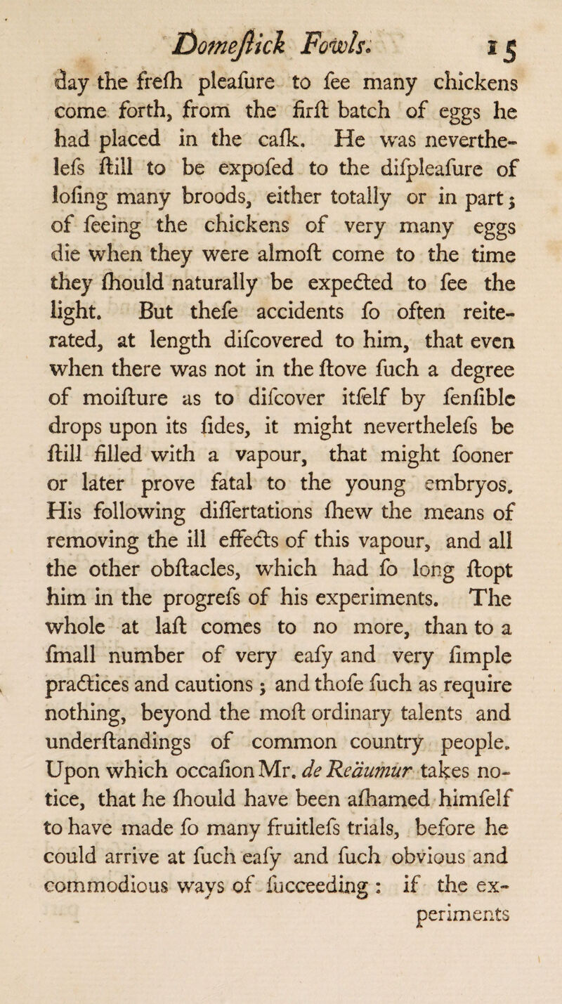 day the frefh pleafure to fee many chickens come forth, from the firft batch of eggs he had placed in the calk. He was neverthe- lefs Hill to be expofed to the difpleafure of lofing many broods, either totally or in part; of feeing the chickens of very many eggs die when they were almoft come to the time they fhould naturally be expedted to fee the light. But thefe accidents fo often reite¬ rated, at length difcovered to him, that even when there was not in the Hove fuch a degree of moilture as to difcover itfelf by fenliblc drops upon its fides, it might neverthelefs be Hill filled with a vapour, that might fooner or later prove fatal to the young embryos. His following dilfertations Ihew the means of removing the ill effedts of this vapour, and all the other obftacles, which had fo long ftopt him in the progrefs of his experiments. The whole at laft comes to no more, than to a fmall number of very eafy and very fimple pradtices and cautions; and thofe fuch as require nothing, beyond the moll ordinary talents and underftandings of common country people. Upon which occafionMr. de Reaumur takes no¬ tice, that he fhould have been afhamed himfelf to have made fo many fruitlefs trials, before he could arrive at fuch eafy and fuch obvious and commodious ways of fucceeding : if the ex¬ periments