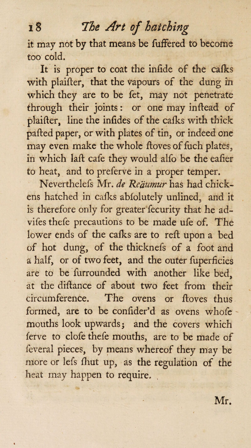 it may not by that means be fuffered to become too cold. It is proper to coat the infide of the cafks with plaifter, that the vapours of the dung in which they are to be fet, may not penetrate through their joints: or one may in (lead of plaifter, line the infides of the cafks with thick pafted paper, or with plates of tin, or indeed one may even make the whole (loves of fuch plates, in which laft cafe they would alfo be the eafier to heat, and to preferve in a proper temper. Neverthelefs Mr. de Reaumur has had chick¬ ens hatched in cafks abfolutely unlined, and it is therefore only for greater fecurity that he ad~ vifes thefe precautions to be made ufe of. The lower ends of the calks are to reft upon a bed of hot dung, of the thicknefs of a foot and a half, or of two feet, and the outer fuperficies are to be furrounded with another like bed, at the diftance of about two feet from their circumference. The ovens or ftoves thus formed, are to be confider’d as ovens whofe - mouths look upwards; and the covers which ferve to clofe thefe mouths, are to be made of feveral pieces, by means whereof they may be more or lefs fhut up, as the regulation of the heat may happen to require. Mr.