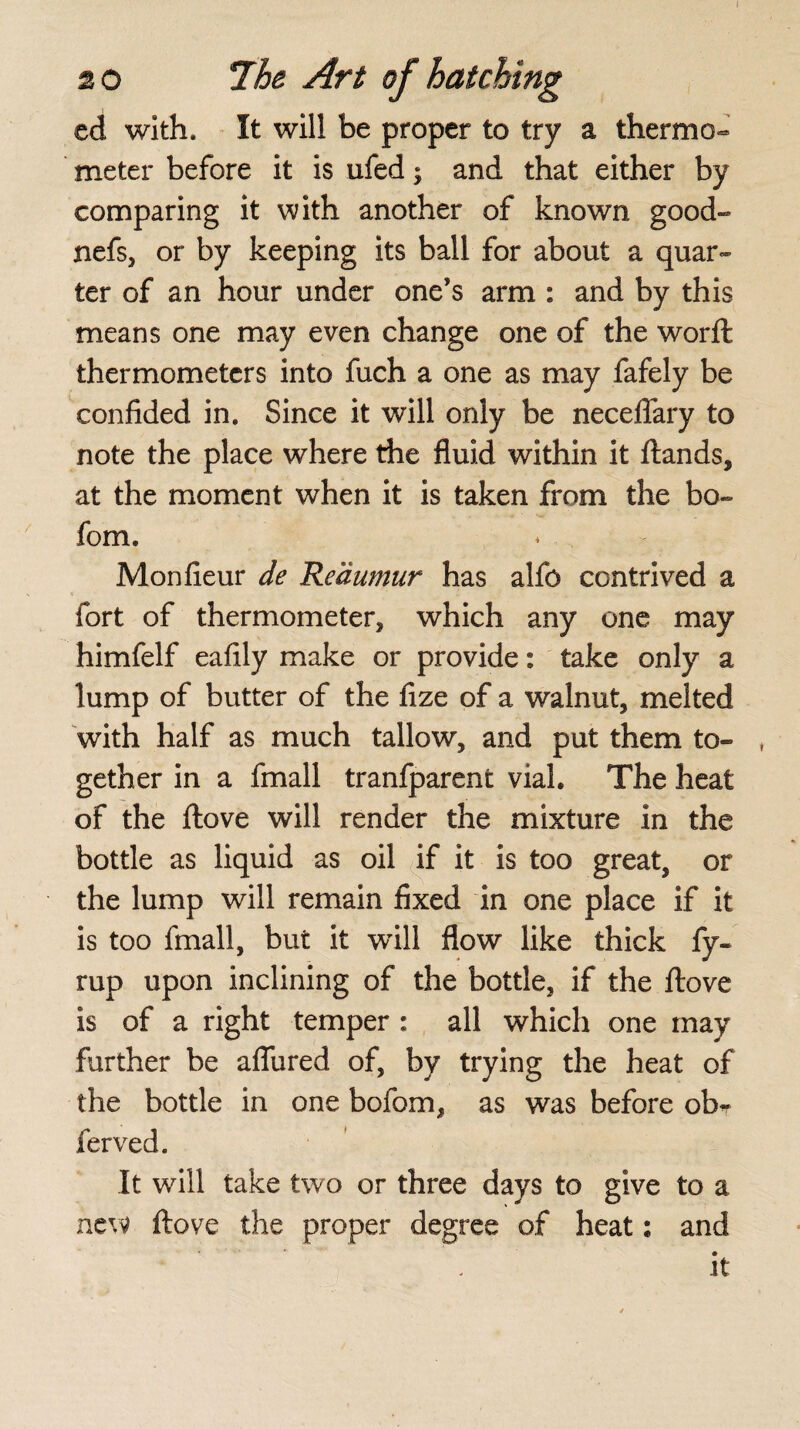 20 The Art of hatching ed with. It will be proper to try a thermo¬ meter before it is ufed; and that either by comparing it with another of known good- nefs, or by keeping its ball for about a quar¬ ter of an hour under one’s arm : and by this means one may even change one of the worft thermometers into fuch a one as may fafely be confided in. Since it will only be neceflary to note the place where the fluid within it ftands, at the moment when it is taken from the bo~ fom. Monfieur de Reaumur has alfo contrived a fort of thermometer, which any one may himfelf eafily make or provide: take only a lump of butter of the fize of a walnut, melted with half as much tallow, and put them to¬ gether in a fmall tranfparent vial. The heat of the ftove will render the mixture in the bottle as liquid as oil if it is too great, or the lump will remain fixed in one place if it is too fmall, but it wfill flow like thick fy~ rup upon inclining of the bottle, if the flove is of a right temper : all which one may further be afliired of, by trying the heat of the bottle in one bofom, as was before ob-r ferved. It will take two or three days to give to a new ftove the proper degree of heat: and it