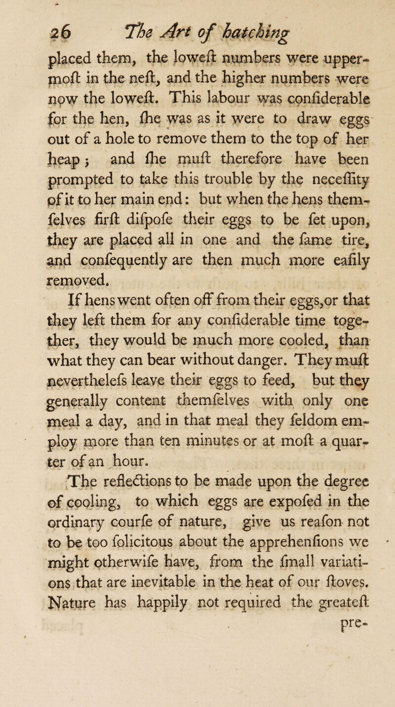 placed them, the lowed: numbers were upper- moft in the neft, and the higher numbers were now the loweft. This labour was confiderable for the hen, flhe was as it were to draw eggs out of a hole to remove them to the top of her heap 5 and die muft therefore have been prompted to take this trouble by the neceffity pf it to her main end: but when the hens them- felves firft difpofe their eggs to be fet upon, they are placed all in one and the fame tire, and confequently are then much more eafily removed. If hens went often off from their eggs,or that they left them for any confiderable time toge¬ ther, they would be much more cooled, than what they can bear without danger. They muft neverthelefs leave their eggs to feed, but they generally content themfelves with only one meal a day, and in that meal they feldom em¬ ploy more than ten minutes or at moft a quar¬ ter of an hour. The reflections to be made upon the degree of cooling, to which eggs are expofed in the ordinary courfe of nature, give us reafon not to be too folicitous about the apprehenfions we might otherwife have, from the fmall variati¬ ons that are inevitable in the heat of our ftoves. Nature has happily not required the greateft pre-