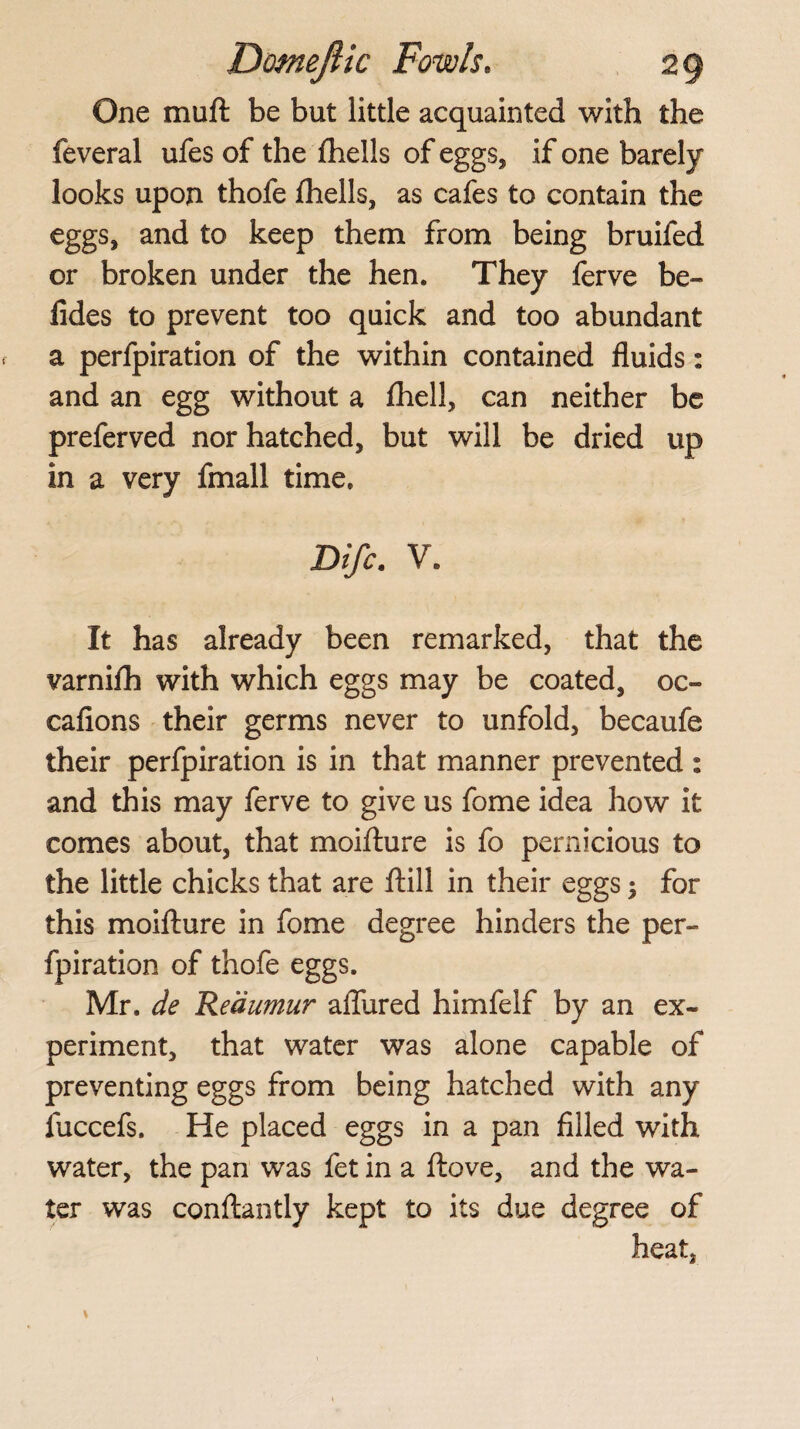 One mud be but little acquainted with the feveral ufes of the fhells of eggs, if one barely looks upon thofe fhells, as cafes to contain the eggs, and to keep them from being bruifed or broken under the hen. They ferve be- fides to prevent too quick and too abundant a perfpiration of the within contained fluids: and an egg without a fhell, can neither be preferved nor hatched, but will be dried up in a very fmall time. Difc. V. It has already been remarked, that the varnifh with which eggs may be coated, oc- cafions their germs never to unfold, becaufe their perfpiration is in that manner prevented : and this may ferve to give us fome idea how it comes about, that moifture is fo pernicious to the little chicks that are ftill in their eggs; for this moifture in fome degree hinders the per¬ fpiration of thofe eggs. Mr. de ’Reaumur allured himfelf by an ex¬ periment, that water was alone capable of preventing eggs from being hatched with any fuccefs. He placed eggs in a pan filled with water, the pan was fet in a ftove, and the wa¬ ter was conftantly kept to its due degree of heat,