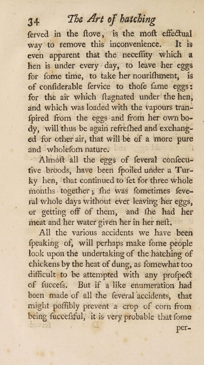 ferved in the ftove, is the moft effedtua! way to remove this inconvenience. It is even apparent that the neceffity which a hen is under every day, to leave her eggs for fome time, to take her nourifhment, is of confiderable fervice to thofe fame eggs: for the air which ftagnated under the hen, and which was loaded with the vapours tran- fpired from the eggs and from her own bo¬ dy, will thus be again refrefhed and exchang¬ ed for other air, that will be of a more pure and wholefom nature. Almoft all the eggs of feveral confecu- tive broods, have been fpoiled under a Tur- ky hen, that continued to fet for three whole months together; (lie was fometimes feve¬ ral whole days without ever leaving her eggs, or getting off of them, and Ihe had her meat and her water given her in her neft. All the various accidents we have been fpeaking of, will perhaps make fome people look upon the undertaking of the hatching of chickens by the heat of dung, as fome what too difficult to be attempted with any profpedt of fuccefs. But if a like enumeration had been made of all the feveral accidents, that might poffibly prevent a crop of corn from being fuccefsful, it is very probable that fome , per-