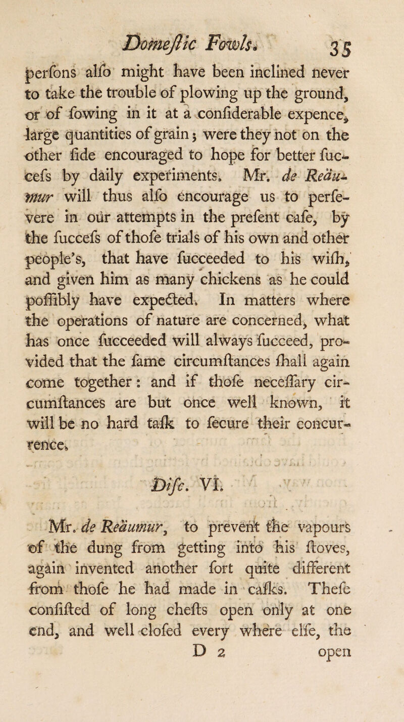 perfons alio might have been inclined never to take the trouble of plowing up the ground, or of fowing in it at a confiderable expence* large quantities of grain $ were they not on the other lide encouraged to hope for better fuc- cefs by daily experiments. Mr. de Redu- Mur will thus alfo encourage us to perfe- vere in our attempts in the prefent cafe, by the fuccefs of thofe trials of his own and other people’s, that have fucceeded to his wifh, and given him as many chickens as he could poffibly have expefted. In matters where the operations of nature are concerned, what has once fucceeded will always fucceed, pro« vided that the fame eircumftances lhall again come together: and if thofe necelfary cir- cumftances are but once well known, it will be no hard talk to fecure their concur- fence* - - y ,.,r» . \ ' < J * i • ' * 4’U • ‘ . * bifc. Vl V. ■ : . , . : ill _ , Mr, de Reaumur, to prevent the vapours of the dung from getting into his ftoves, again invented another fort quite different from thofe he had made in 5 calks. Thefe confifted of long chefts open only at one end, and well clofed every where elfe, the D 2 open