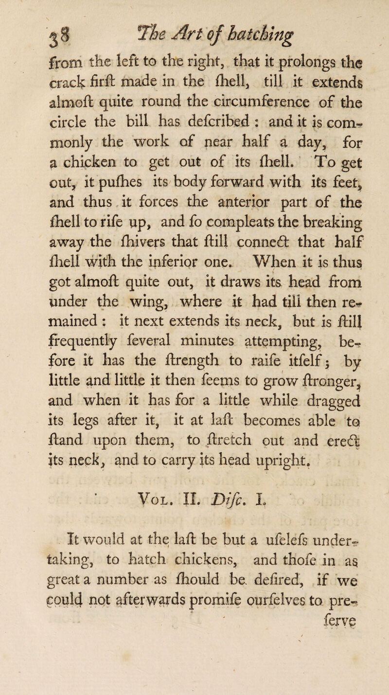 from the left to the right, that it prolongs the crack fir ft made in the {hell, till it extends almoft quite round the circumference of the circle the bill has defcribed : and it is com¬ monly the work of near half a day, for a chicken to get out of its Ihell. To get out, it pufhes its body forward with its feet* and thus it forces the anterior part of the £hell to rife up, and fo compleats the breaking away the ftiivers that ft ill conned: that half fhell with the inferior one. Y/hen it is thus got almoft quite out, it draws its head from under the wing, where it had till then re^ mained : it next extends its. neck, but is ftill frequently feveral minutes attempting, be¬ fore it has the ftrength to raife itfelf; by little and little it then feetns to grow ftronger, and when it has for a little while dragged its legs after it, it at laft becomes able to ftand upon them, to ftretch out and ered its neck, and to carry its head upright. Vol. II. Difc. I It would at the laft be but a ufelefs under¬ taking, to hatch chickens, and thofe in as great a number as fhould be defired, if we could not afterwards promife ourfelves to pre- ferve