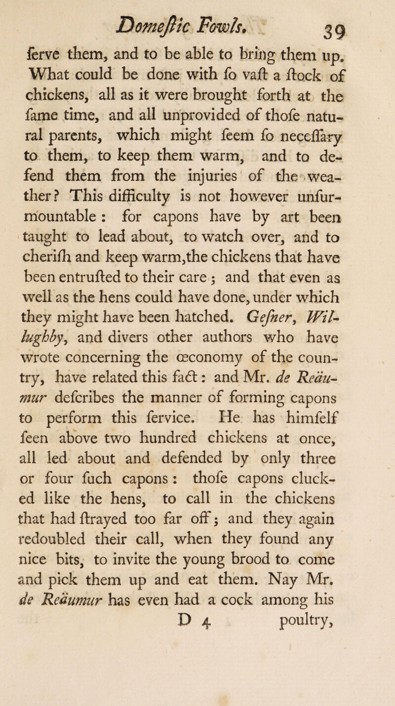 ferve them, and to be able to bring them up0 What could be done with fo vail a flock of chickens, all as it were brought forth at the fame time, and all unprovided of thofe natu¬ ral parents, which might feem fo neceffary to them, to keep them warm, and to de¬ fend them from the injuries of the wea¬ ther? This difficulty is not however unfur- mountable : for capons have by art been taught to lead about, to watch over, and to cherifli and keep warm,the chickens that have been entrufted to their care ; and that even as well as the hens could have done, under which they might have been hatched. Gefner, Wil- lughby, and divers other authors who have wrote concerning the oeconomy of the coun¬ try, have related this fadt: and Mr. de Reau¬ mur defcribes the manner of forming capons to perform this fervice. He has himfelf feen above two hundred chickens at once, all led about and defended by only three or four fuch capons : thofe capons cluck¬ ed like the hens, to call in the chickens that had ftrayed too far off; and they again redoubled their call, when they found any nice bits, to invite the young brood to come and pick them up and eat them. Nay Mr, de Reaumur has even had a cock among his D 4 poultry,