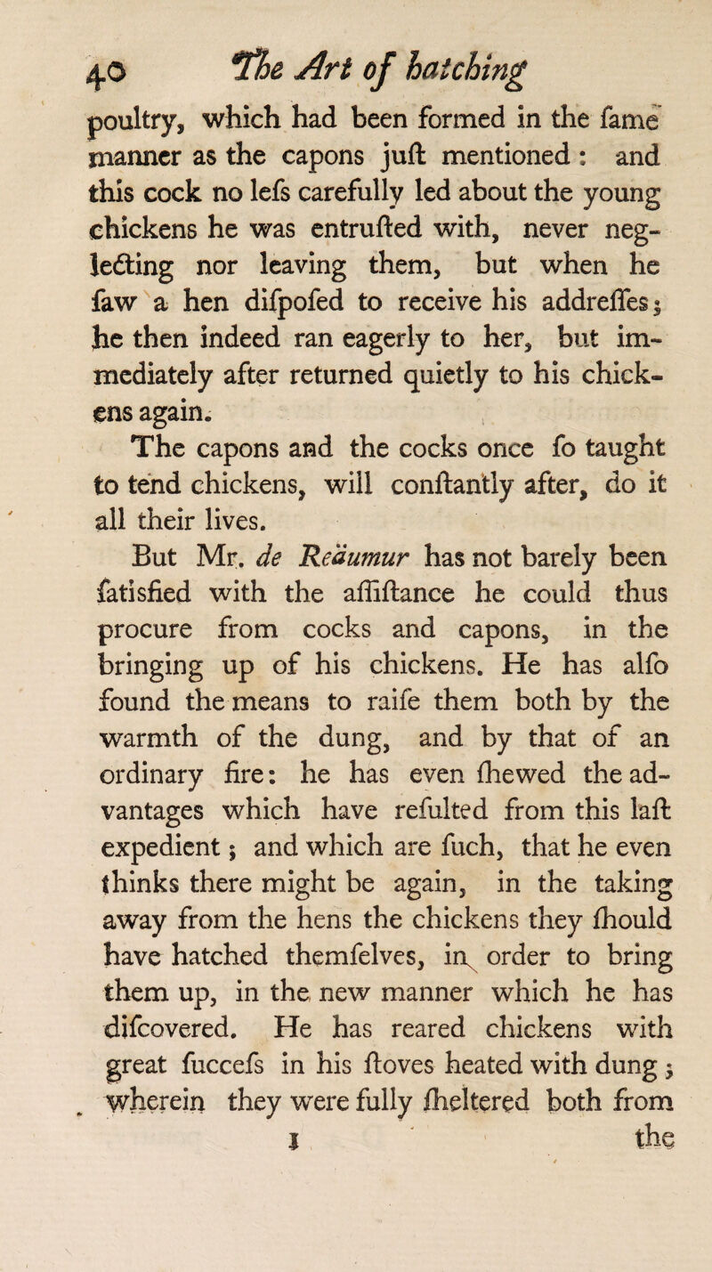 poultry, which had been formed in the fame manner as the capons juft mentioned : and this cock no lefs carefully led about the young chickens he was entrufted with, never neg¬ lecting nor leaving them, but when he faw a hen difpofed to receive his addreffes $ he then indeed ran eagerly to her, but im¬ mediately after returned quietly to his chick¬ ens again. The capons and the cocks once fo taught to tend chickens, will conftantly after, do it all their lives. But Mr. de 'Reaumur has not barely been fatisfied with the affiftance he could thus procure from cocks and capons, in the bringing up of his chickens. He has alfo found the means to raife them both by the warmth of the dung, and by that of an ordinary fire: he has even (hewed the ad¬ vantages which have refuited from this laft expedient; and which are fuch, that he even thinks there might be again, in the taking away from the hens the chickens they fhould have hatched themfelves, ii\ order to bring them up, in the new manner which he has difcovered. He has reared chickens with great fuccefs in his ftoves heated with dung $ wherein they were fully flickered both from i the