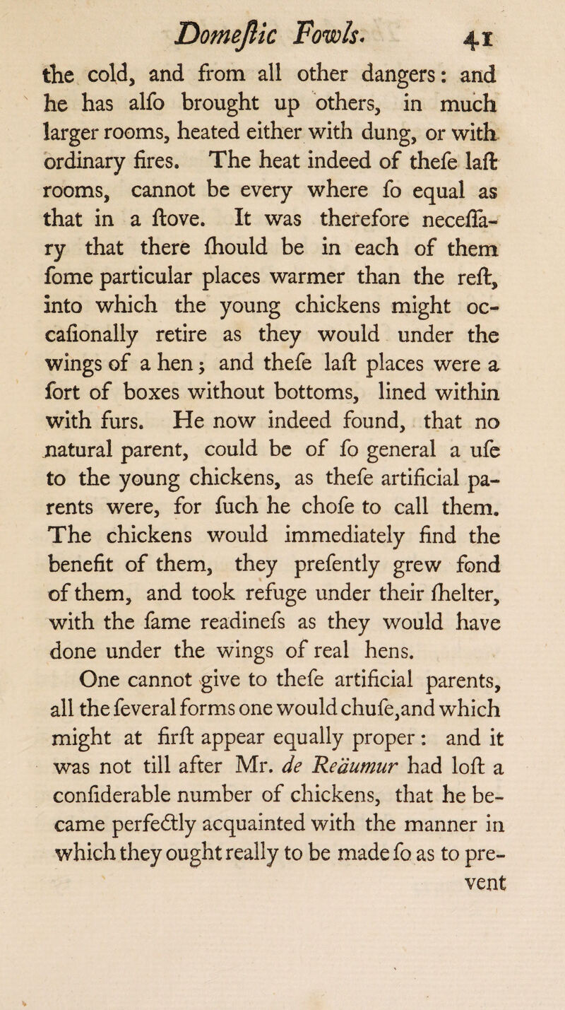 the cold, and from all other dangers: and he has alfo brought up others, in much larger rooms, heated either with dung, or with ordinary fires. The heat indeed of thefe laft rooms, cannot be every where fo equal as that in a ftove. It was therefore necefifa- ry that there fhould be in each of them fome particular places warmer than the reft, into which the young chickens might oc- cafionally retire as they would under the wings of a hen; and thefe laft places were a fort of boxes without bottoms, lined within with furs. He now indeed found, that no natural parent, could be of fo general a ufe to the young chickens, as thefe artificial pa¬ rents were, for fuch he chofe to call them. The chickens would immediately find the benefit of them, they prefently grew fond of them, and took refuge under their fhelter, with the fame readinefs as they would have done under the wings of real hens. One cannot give to thefe artificial parents, all the feveral forms one would chufe,and which might at firft appear equally proper : and it was not till after Mr. de Reaumur had loft a confiderable number of chickens, that he be¬ came perfectly acquainted with the manner in which they ought really to be made fo as to pre¬