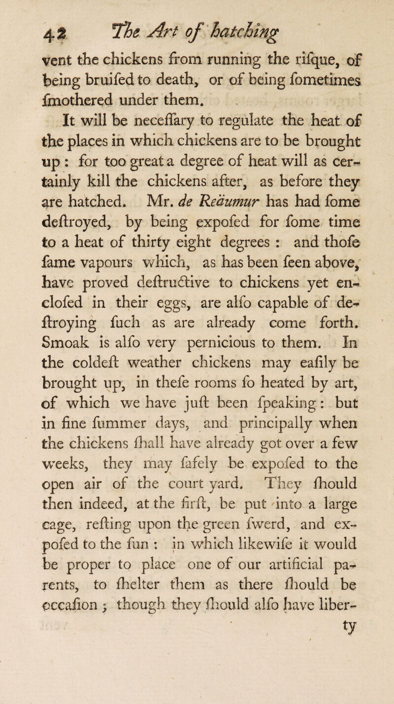 vent the chickens from running the rifque, of being bruifed to death, or of being fometimes fmothered under them. It will be neceffary to regulate the heat of the places in which chickens are to be brought up : for too great a degree of heat will as cer¬ tainly kill the chickens after, as before they are hatched. Mr. de 'Reaumur has had fome deftroyed, by being expofed for fome time to a heat of thirty eight degrees : and thofe fame vapours which, as has been feen above, have proved deftrudtive to chickens yet en- clofed in their eggs, are alfo capable of de- ftroying fuch as are already come forth. Smoak is alfo very pernicious to them. In the coldeft weather chickens may eafily be brought up, in thefe rooms fo heated by art, of which we have juft been fpeaking: but in fine fummer days, and principally when the chickens (hall have already got over a few weeks, they may fafely be expofed to the open air of the court yard. They fhould then indeed, at the firft, be put into a large cage, refting upon the green fwerd, and ex¬ pofed to the fan : in which likewife it would be proper to place one of our artificial pa¬ rents, to fhelter them as there fhould be occafion * though they fhould alfo have liber-