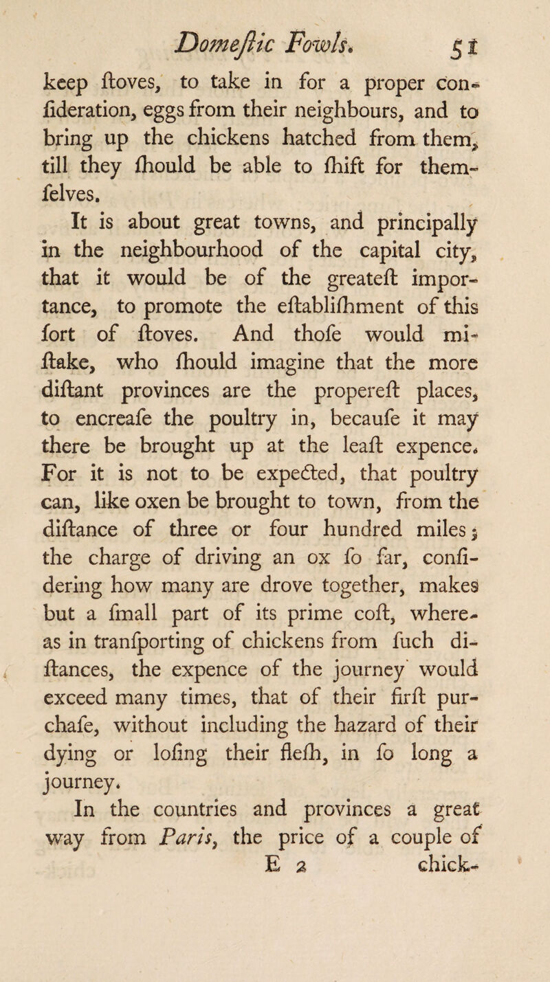 keep ftoves, to take in for a proper con* fideration, eggs from their neighbours, and to bring up the chickens hatched from them* till they fhould be able to fhift for them- felves. It is about great towns, and principally in the neighbourhood of the capital city^ that it would be of the greateft impor¬ tance, to promote the eftablifhment of this fort of ftoves. And thofe would mi* flake, who fhould imagine that the more diftant provinces are the propereft places, to encreafe the poultry in, becaufe it may there be brought up at the leaft expence* For it is not to be expected, that poultry can, like oxen be brought to town, from the diftance of three or four hundred miles 5 the charge of driving an ox fo far, confi- dering how many are drove together, makes but a fmall part of its prime coft, where¬ as in tranfporting of chickens from fuch di- ftances, the expence of the journey would exceed many times, that of their firft pur- chafe, without including the hazard of their dying or lofing their flefh, in fo long a journey* In the countries and provinces a great way from Paris, the price of a couple of E a chick-