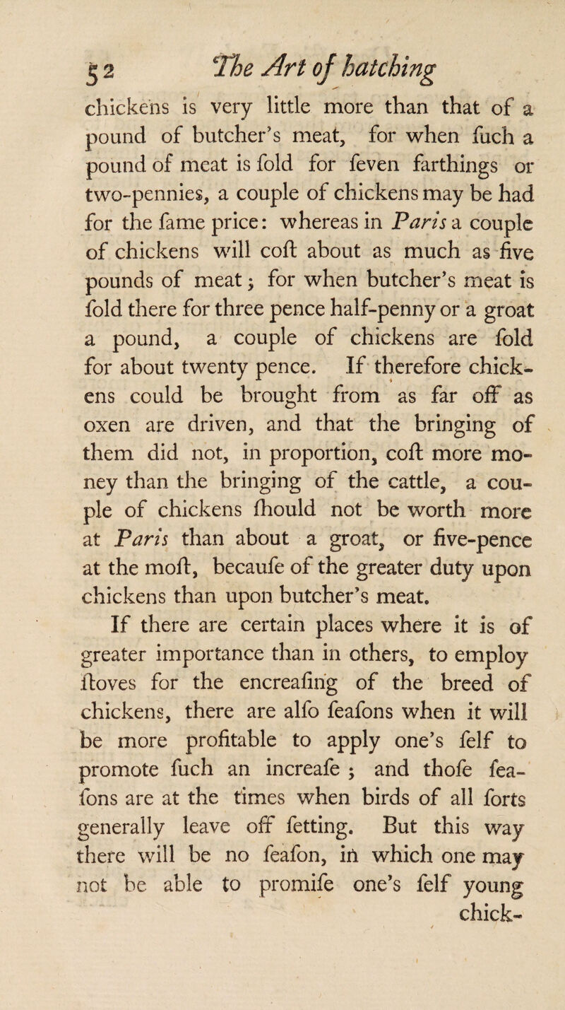 chickens is very little more than that of a pound of butcher’s meat, for when fuch a pound of meat is fold for feven farthings or two-pennies, a couple of chickens may be had for the fame price: whereas in Paris a couple of chickens will coft about as much as five pounds of meat; for when butcher’s meat is fold there for three pence half-penny or a groat a pound, a couple of chickens are fold for about twenty pence. If therefore chick¬ ens could be brought from as far off as oxen are driven, and that the bringing of them did not, in proportion, coft more mo¬ ney than the bringing of the cattle, a cou¬ ple of chickens fhould not be worth more at Paris than about a groat, or five-pence at the moft, becaufe of the greater duty upon chickens than upon butcher’s meat. If there are certain places where it is of greater importance than in others, to employ ftoves for the encreafing of the breed of chickens, there are alfo feafons when it will be more profitable to apply one’s felf to promote fuch an increafe ; and thofe fea¬ fons are at the times when birds of all forts generally leave off fetting. But this way there will be no feafon, in which one may not be able to promife one’s felf young chick-