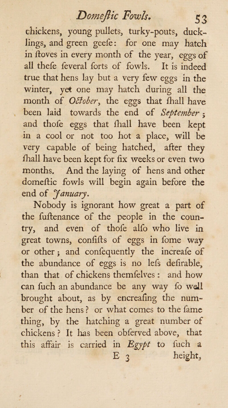 chickens, young pullets, turky-pouts, duck¬ lings, and green geefe: for one may hatch in ftoves in every month of the year, eggs of all thefe feveral forts of fowls. It is indeed true that hens lay but a very few eggs in the winter, yet one may hatch during all the month of OSlober, the eggs that fhall have been laid towards the end of September • and thofe eggs that fhall have been kept in a cool or not too hot a place, will be very capable of being hatched, after they fhall have been kept for fix weeks or even two months. And the laying of hens and other domeftic fowls will begin again before the end of January. Nobody is ignorant how great a part of the fuftenance of the people in the coun¬ try, and even of thofe alfo who live in great towns, confifts of eggs in fome way or other $ and confequently the increafe of the abundance of eggs is no lefs defirable, than that of chickens themfelves: and how can fuch an abundance be any way fo wdl brought about, as by encreafing the num¬ ber of the hens ? or what comes to the fame thing, by the hatching a great number of chickens ? It has been obferved above, that this affair is carried in Egypt to fuch a E 3 height,