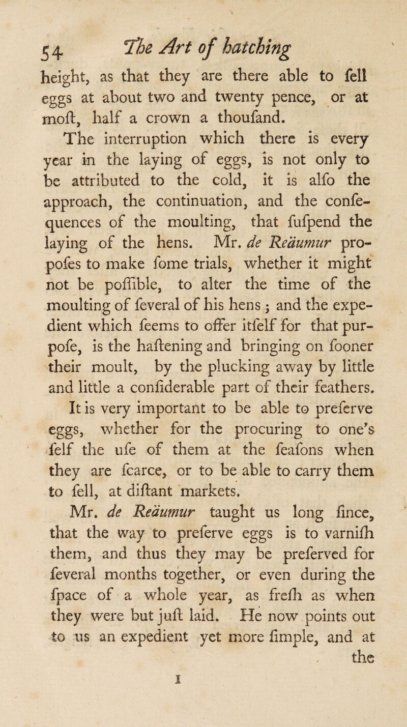 height, as that they are there able to fell eggs at about two and twenty pence, or at moll, half a crown a thoufand. The interruption which there is every year in the laying of eggs, is not only to be attributed to the cold, it is alfo the approach, the continuation, and the confe- quences of the moulting, that fufpend the laying of the hens. Mr. de Reaumur pro- pofes to make fome trials, whether it might not be poffible, to alter the time of the moulting of feveral of his hens; and the expe¬ dient which feems to offer itfelf for that pur- pofe, is the haftening and bringing on fooner their moult, by the plucking away by little and little a confiderable part of their feathers. It is very important to be able to preferve eggs, whether for the procuring to one's lelf the ufe of them at the feafons when they are fcarce, or to be able to carry them to fell, at diftant markets. Mr. de Reaumur taught us long fince, that the way to preferve eggs is to varnifh them, and thus they may be preferved for feveral months together, or even during the fpace of a whole year, as frefli as when they were but juft laid. He now points out to us an expedient yet more ftmple, and at the i