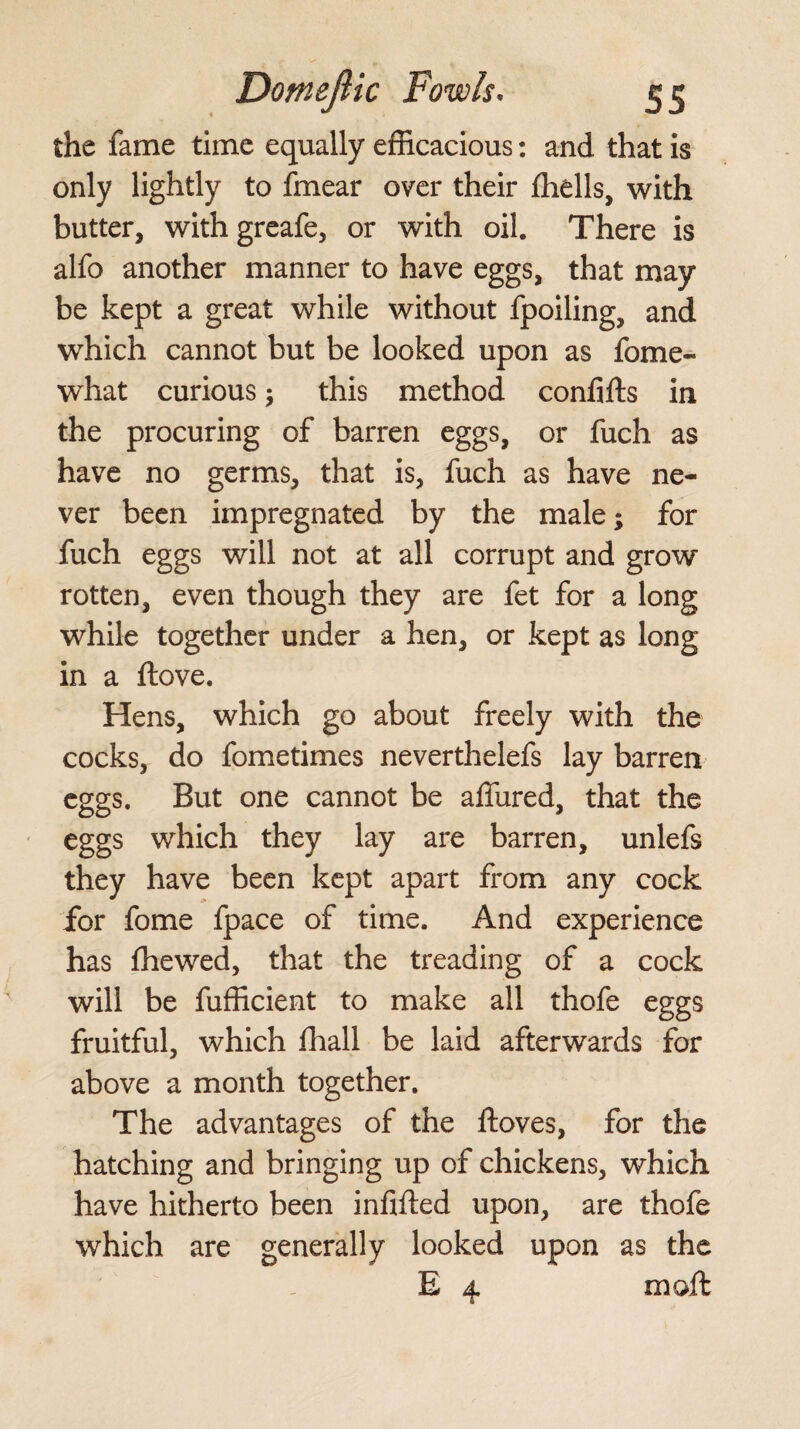 the fame time equally efficacious: and that is only lightly to fmear over their Ihells, with butter, withgreafe, or with oil. There is alfo another manner to have eggs, that may be kept a great while without fpoiling, and which cannot but be looked upon as fome- what curious; this method confifts in the procuring of barren eggs, or fuch as have no germs, that is, fuch as have ne¬ ver been impregnated by the male; for fuch eggs will not at all corrupt and grow rotten, even though they are fet for a long while together under a hen, or kept as long in a ftove. Hens, which go about freely with the cocks, do fometimes neverthelefs lay barren eggs. But one cannot be allured, that the eggs which they lay are barren, unlefs they have been kept apart from any cock for fome fpace of time. And experience has fhewed, that the treading of a cock will be fufficient to make all thofe eggs fruitful, which fhall be laid afterwards for above a month together. The advantages of the ftoves, for the hatching and bringing up of chickens, which have hitherto been infilled upon, are thofe which are generally looked upon as the E 4 mo ft