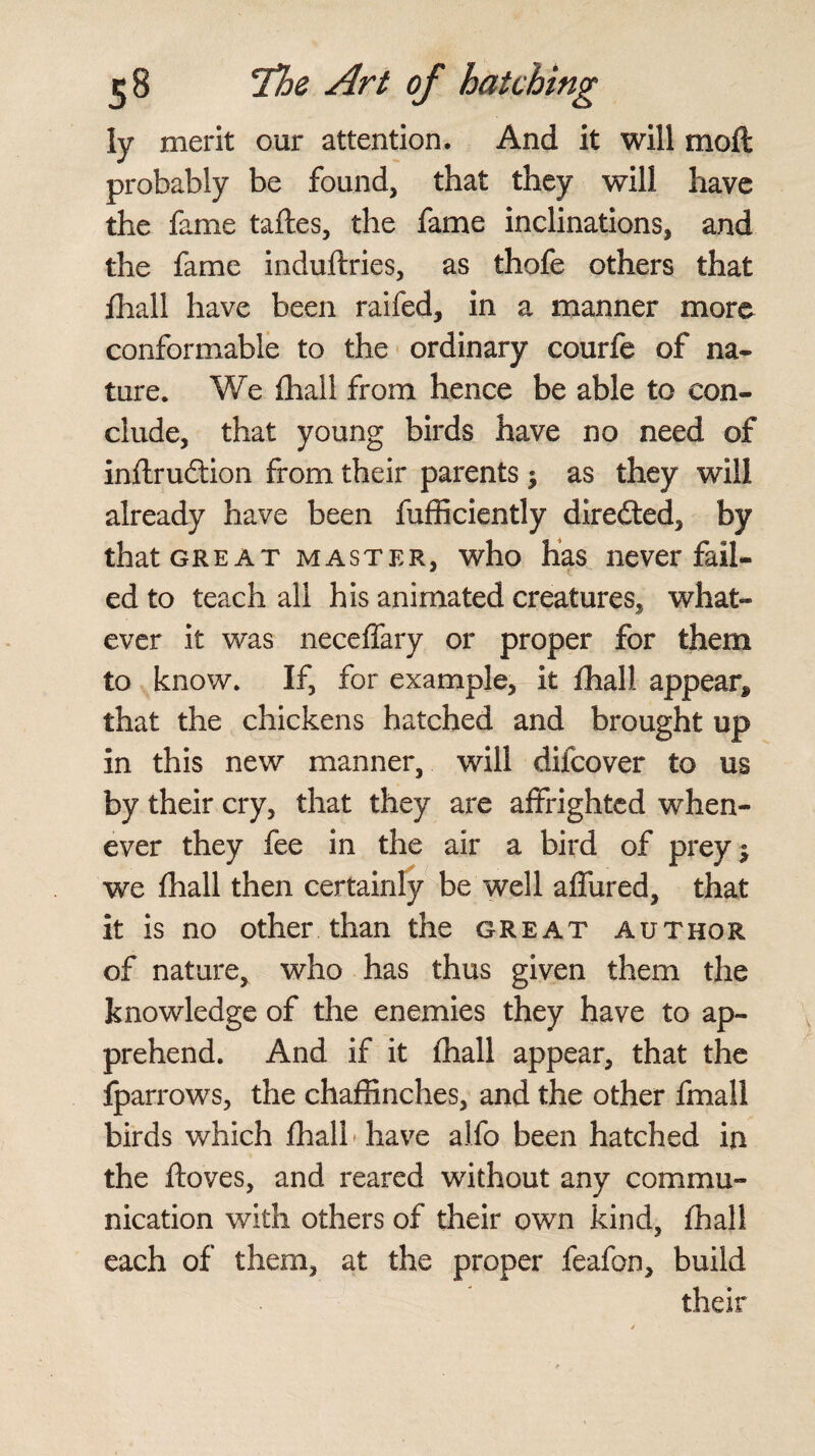 ly merit our attention. And it will moil probably be found, that they will have the fame taftes, the fame inclinations, and the fame induftries, as thofe others that fhall have been raifed, in a manner more conformable to the ordinary courfe of na¬ ture. We fhall from hence be able to con¬ clude, that young birds have no need of inflru&ion from their parents $ as they will already have been fufficiently diredted, by that great master, who has never fail¬ ed to teach all his animated creatures, what¬ ever it was neceffary or proper for them to know. If, for example, it fhall appear* that the chickens hatched and brought up in this new manner, will difcover to us by their cry, that they are affrighted when¬ ever they fee in the air a bird of prey % we fhall then certainly be well affured, that it is no other than the great author of nature, who has thus given them the knowledge of the enemies they have to ap¬ prehend. And if it fhall appear, that the fparrows, the chaffinches, and the other fmall birds which fhall* have alfo been hatched ia the ftoves, and reared without any commu¬ nication with others of their own kind, fhall each of them, at the proper feafon, build their