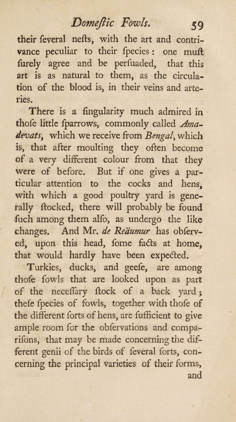 their feveral nefls, with the art and contri¬ vance peculiar to their fpecies : one muft furely agree and be perfuaded, that this art is as natural to them, as the circula¬ tion of the blood is, in their veins and arte¬ ries. There is a Angularity much admired in thofe little fparrows, commonly called Ama- devats, which we receive from Bengal, which is, that after moulting they often become of a very different colour from that they were of before. But if one gives a par¬ ticular attention to the cocks and hens, with which a good poultry yard is gene¬ rally flocked, there will probably be found iuch among them alfo, as undergo the like changes. And Mr. de Reaumur has obferv- ed, upon this head, fome fads at home, that would hardly have been expected. Turkies, ducks, and geefe, are among thofe fowls that are looked upon as part of the neceffary flock of a back yard -y thefe fpecies of fowls, together with thofe of the different forts of hens, are fufficient to give ample room for the obfervations and compa- rifons, that may be made concerning the dif¬ ferent genii of the birds of feveral forts, con¬ cerning the principal varieties of their forms, and