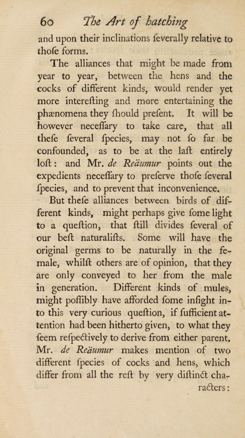 and upon their inclinations feverally relative to thofe forms. The alliances that might be made from year to year, between the hens and the cocks of different kinds, would render yet more interefting and more entertaining the phenomena they fliould prefent. It will be however neceffary to take care, that all thefe feveral fpecies, may not fo far be confounded, as to be at the laft entirely loft: and Mr. de Reaumur points out the expedients neceffary to preferve thofe feveral ipecies, and to prevent that inconvenience. But thefe alliances between birds of dif¬ ferent kinds, might perhaps give fome light to a queftion, that ft ill divides feveral of our beft naturalifts. Some will have the original germs to be naturally in the fe¬ male, whilft others are of opinion, that they are only conveyed to her from the male in generation. Different kinds of mules, might poffibly have afforded fome infight in¬ to this very curious queftion, if fufficient at¬ tention had been hitherto given, to what they feem refpedively to derive from either parent. Mr. de Reaumur makes mention of two different fpecies of cocks and hens, which differ from all the reft by very diftind cha¬ racters :