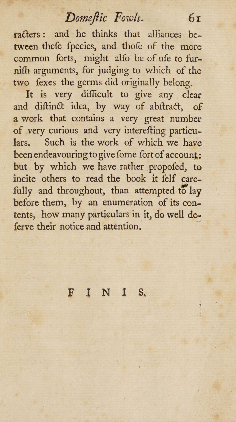 rafters: and he thinks that alliances be¬ tween thefe fpecies, and thofe of the more common forts, might alfo be of ufe to fur- niffi arguments, for judging to which of the two fexes the germs did originally belong. It is very difficult to give any clear and diftinft idea, by way of abftraft, of a work that contains a very great number of very curious and very interefting particu¬ lars. Such is the work of which we have been endeavouring to give fome fort of account: but by which we have rather propofed, to incite others to read the book it felf care- fully and throughout, than attempted to lay before them, by an enumeration of its con¬ tents, how many particulars in it, do well de¬ fer ve their notice and attention. FINIS.