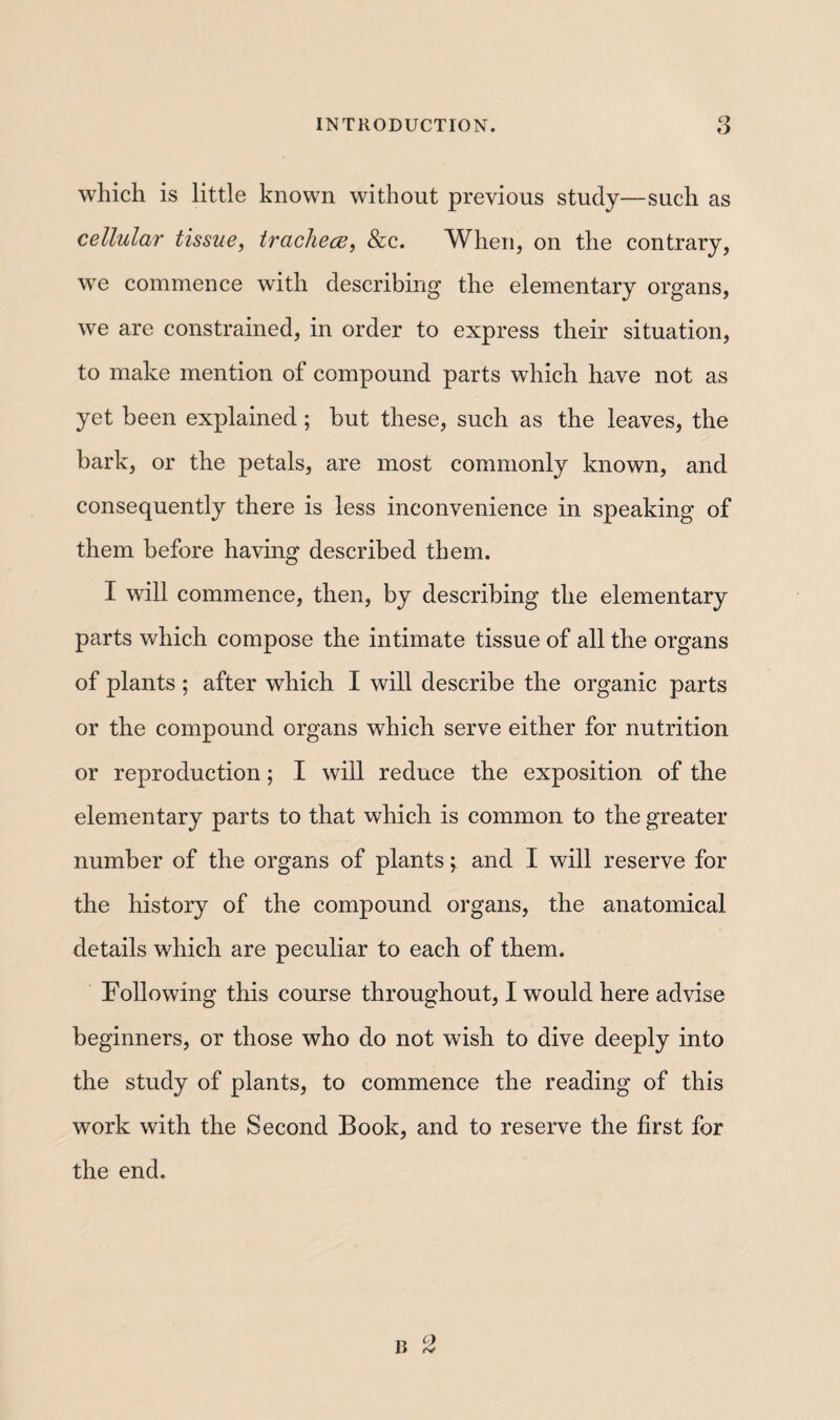 which is little known without previous study—such as cellular tissue, traclieæ, &c. When, on the contrary, we commence with describing the elementary organs, we are constrained, in order to express their situation, to make mention of compound parts which have not as yet been explained ; but these, such as the leaves, the bark, or the petals, are most commonly known, and consequently there is less inconvenience in speaking of them before having described them. I will commence, then, by describing the elementary parts which compose the intimate tissue of all the organs of plants ; after which I will describe the organic parts or the compound organs which serve either for nutrition or reproduction ; I will reduce the exposition of the elementary parts to that which is common to the greater number of the organs of plants, and I will reserve for the history of the compound organs, the anatomical details which are peculiar to each of them. Following this course throughout, I would here advise beginners, or those who do not wish to dive deeply into the study of plants, to commence the reading of this work with the Second Book, and to reserve the first for the end. 0 B