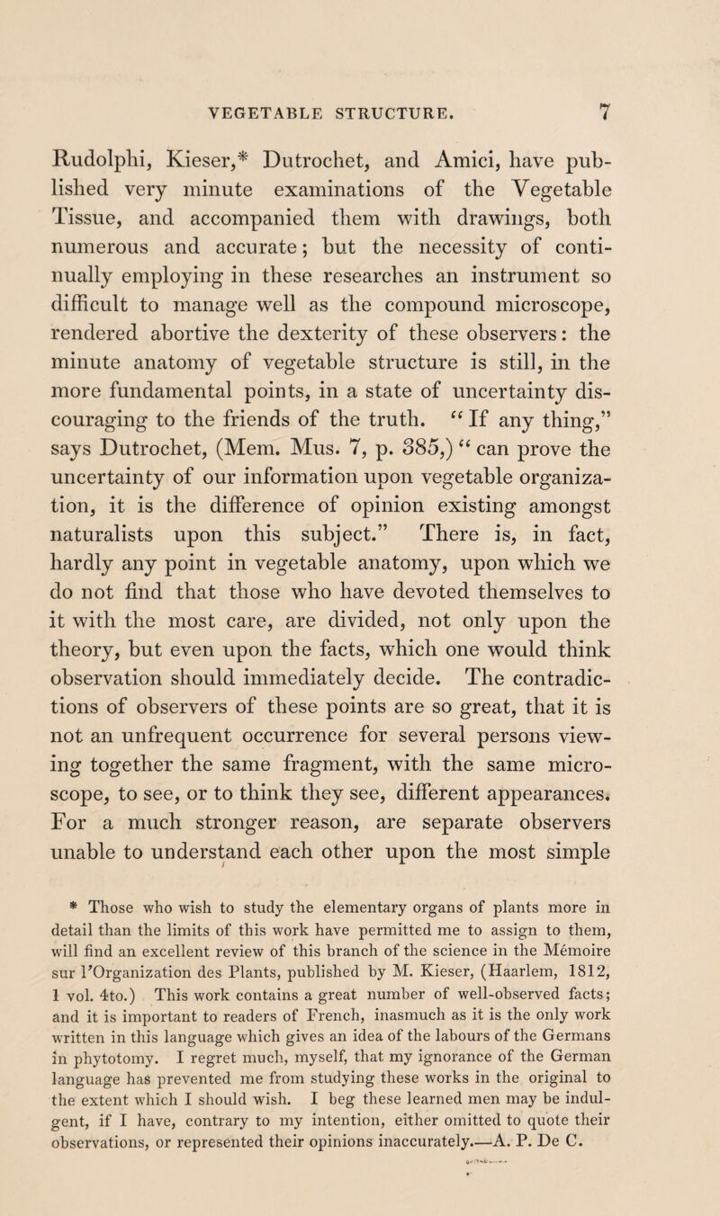 Rudolphi, Kieser,* Dutrochet, and Amici, have pub¬ lished very minute examinations of the Vegetable Tissue, and accompanied them with drawings, both numerous and accurate ; hut the necessity of conti¬ nually employing in these researches an instrument so difficult to manage well as the compound microscope, rendered abortive the dexterity of these observers : the minute anatomy of vegetable structure is still, in the more fundamental points, in a state of uncertainty dis¬ couraging to the friends of the truth. If any thing,” says Dutrochet, (Mem. Mus. 7, p. 385,) “ can prove the uncertainty of our information upon vegetable organiza¬ tion, it is the difference of opinion existing amongst naturalists upon this subject.” There is, in fact, hardly any point in vegetable anatomy, upon which we do not find that those who have devoted themselves to it with the most care, are divided, not only upon the theory, but even upon the facts, which one would think observation should immediately decide. The contradic¬ tions of observers of these points are so great, that it is not an unfrequent occurrence for several persons view¬ ing together the same fragment, with the same micro¬ scope, to see, or to think they see, different appearances. For a much stronger reason, are separate observers unable to understand each other upon the most simple * Those who wish to study the elementary organs of plants more in detail than the limits of this work have permitted me to assign to them, will find an excellent review of this branch of the science in the Mémoire sur ^Organization des Plants, published by M. Kieser, (Haarlem, 1812, 1 vol. 4to.) This work contains a great number of well-observed facts; and it is important to readers of French, inasmuch as it is the only work written in this language which gives an idea of the labours of the Germans in phytotomy. I regret much, myself, that my ignorance of the German language has prevented me from studying these works in the original to the extent which I should wish. I beg these learned men may be indul¬ gent, if I have, contrary to my intention, either omitted to quote their observations, or represented their opinions inaccurately.—A. P. De C.