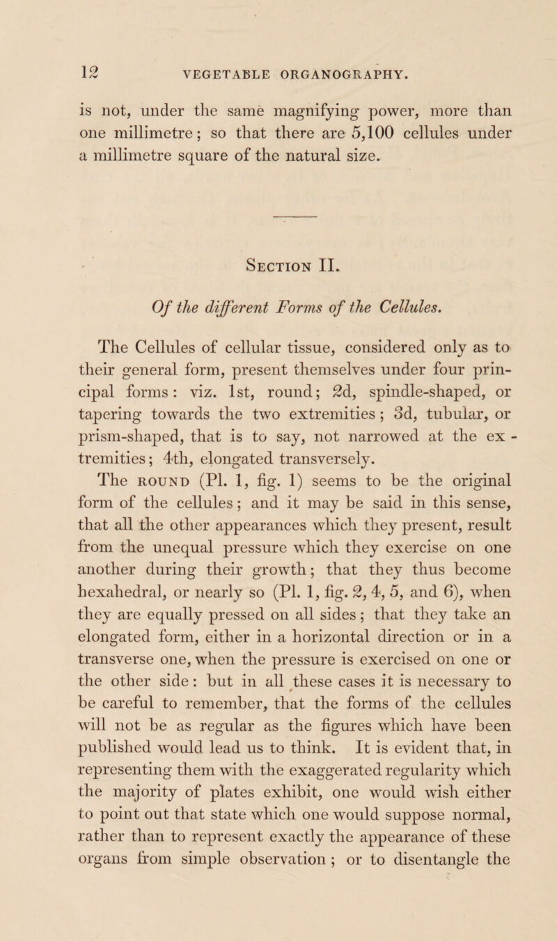 1 ^ is not, under the same magnifying power, more than one millimetre; so that there are 5,100 cellules under a millimetre square of the natural size. Section II. Of the different Forms of the Cellules. The Cellules of cellular tissue, considered only as to their general form, present themselves under four prin¬ cipal forms: viz. 1st, round; 2d, spindle-shaped, or tapering towards the two extremities ; 3d, tubular, or prism-shaped, that is to say, not narrowed at the ex - tremities ; 4th, elongated transversely. The ROUND (PI. 1, fig. 1) seems to be the original form of the cellules ; and it may be said in this sense, that all the other appearances which they present, result from the unequal pressure which they exercise on one another during their growth ; that they thus become hexahedral, or nearly so (PI. 1, fig. 2, 4, 5, and 6), when they are equally pressed on all sides ; that they take an elongated form, either in a horizontal direction or in a transverse one, when the pressure is exercised on one or the other side : but in all these cases it is necessary to be careful to remember, that the forms of the cellules will not be as regular as the figures which have been published would lead us to think. It is evident that, in representing them with the exaggerated regularity which the majority of plates exhibit, one would wish either to point out that state which one would suppose normal, rather than to represent exactly the appearance of these organs from simple observation ; or to disentangle the