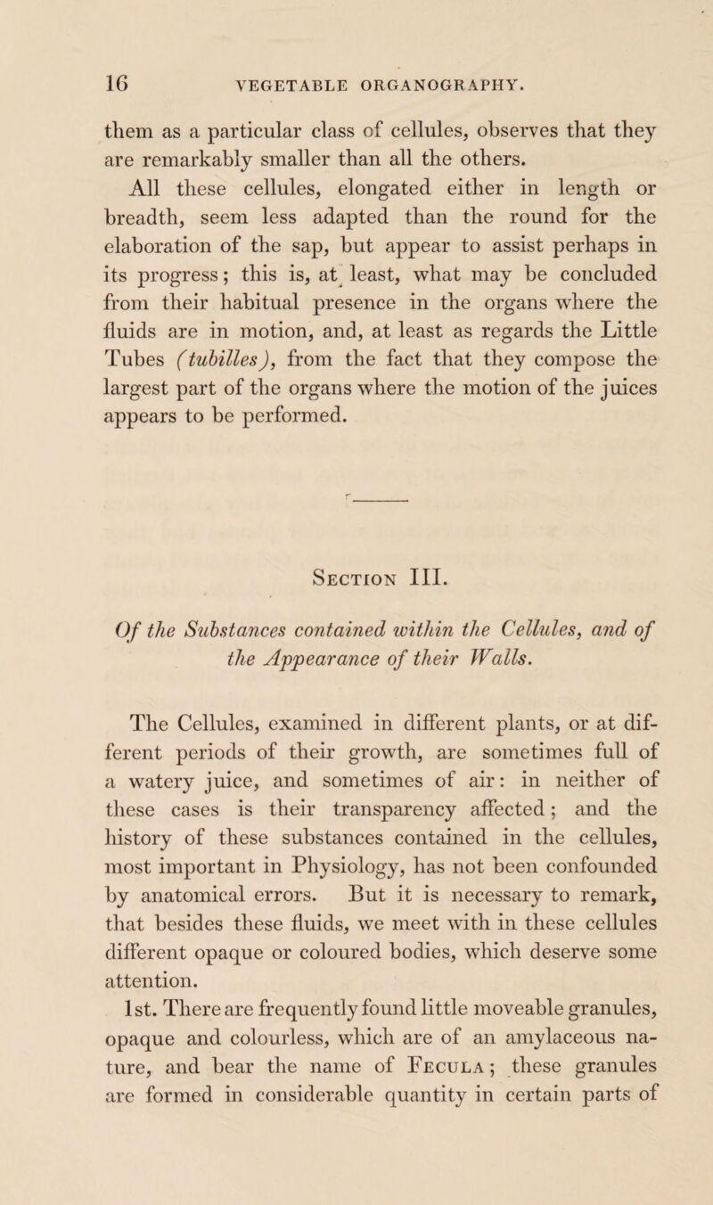 them as a particular class of cellules, observes that they are remarkably smaller than all the others. All these cellules, elongated either in length or breadth, seem less adapted than the round for the elaboration of the sap, but appear to assist perhaps in its progress ; this is, at’ least, what may he concluded from their habitual presence in the organs where the fluids are in motion, and, at least as regards the Little Tubes (tuhilles), from the fact that they compose the largest part of the organs where the motion of the juices appears to be performed. Section III. Of the Substances contained within the Cellules^ and of the Appearance of their Walls. The Cellules, examined in different plants, or at dif¬ ferent periods of their growth, are sometimes full of a watery juice, and sometimes of air : in neither of these cases is their transparency affected ; and the history of these substances contained in the cellules, most important in Physiology, has not been confounded by anatomical errors. But it is necessary to remark, that besides these fluids, we meet with in these cellules different opaque or coloured bodies, wdiich deserve some attention. 1st. There are frequently found little moveable granules, opaque and colourless, which are of an amylaceous na¬ ture, and hear the name of Fecula ; these granules are formed in considerable quantity in certain parts of