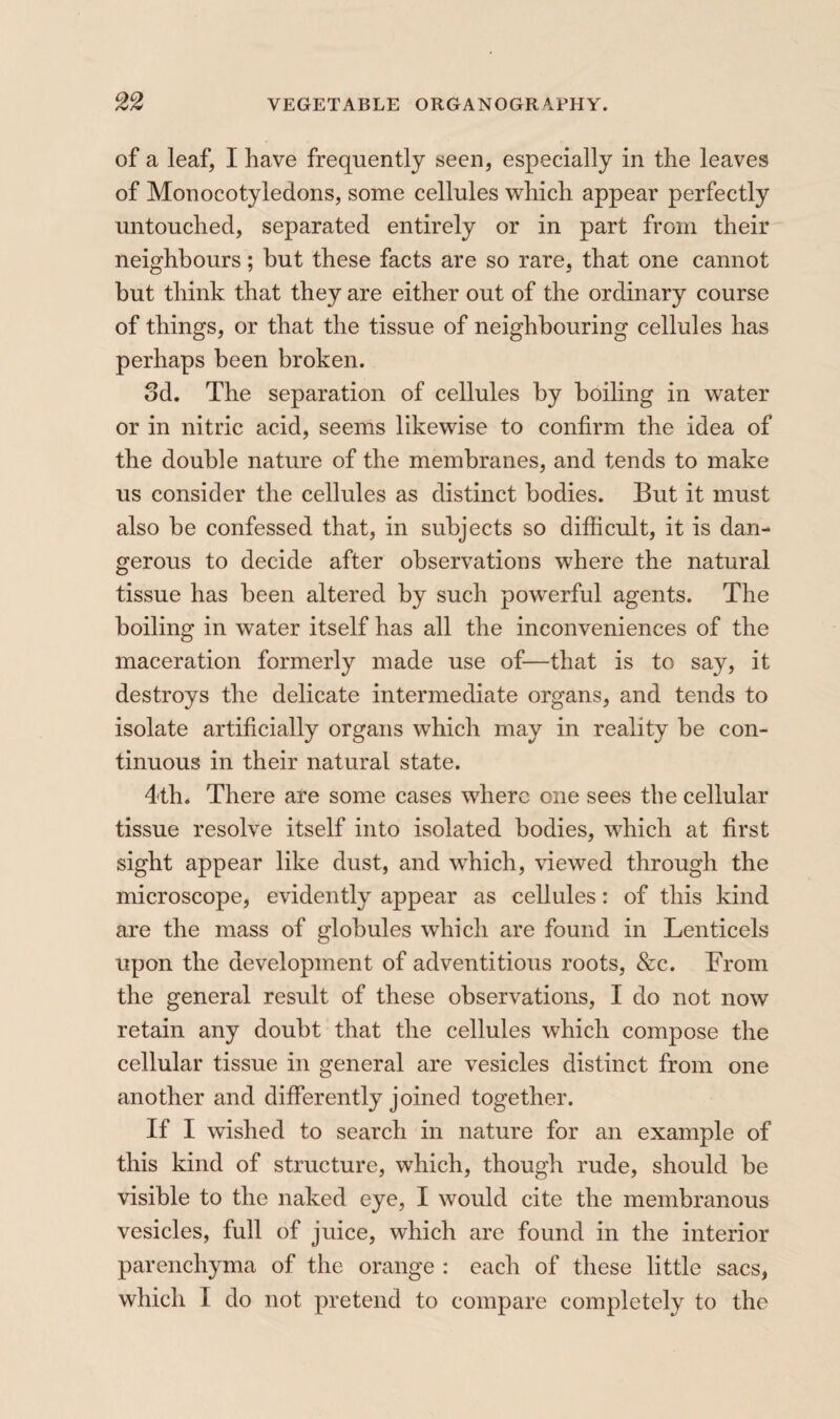 of a leaf, I have frequently seen, especially in the leaves of Monocotyledons, some cellules which appear perfectly untouched, separated entirely or in part from their neighbours ; hut these facts are so rare, that one cannot hut think that they are either out of the ordinary course of things, or that the tissue of neighbouring cellules has perhaps been broken. 3d. The separation of cellules by boiling in water or in nitric acid, seems likewise to confirm the idea of the double nature of the membranes, and tends to make us consider the cellules as distinct bodies. But it must also be confessed that, in subjects so difiicult, it is dan¬ gerous to decide after observations where the natural tissue has been altered by such powerful agents. The boiling in water itself has all the inconveniences of the maceration formerly made use of—that is to say, it destroys the delicate intermediate organs, and tends to isolate artificially organs which may in reality be con¬ tinuous in their natural state. 4th. There are some cases where one sees the cellular tissue resolve itself into isolated bodies, which at first sight appear like dust, and which, viewed through the microscope, evidently appear as cellules : of this kind are the mass of globules which are found in Lenticels upon the development of adventitious roots, &c. From the general result of these observations, I do not now retain any doubt that the cellules which compose the cellular tissue in general are vesicles distinct from one another and differently joined together. If I wished to search in nature for an example of this kind of structure, which, though rude, should be visible to the naked eye, I would cite the membranous vesicles, full of juice, which are found in the interior parenchyma of the orange : each of these little sacs, which I do not pretend to compare completely to the