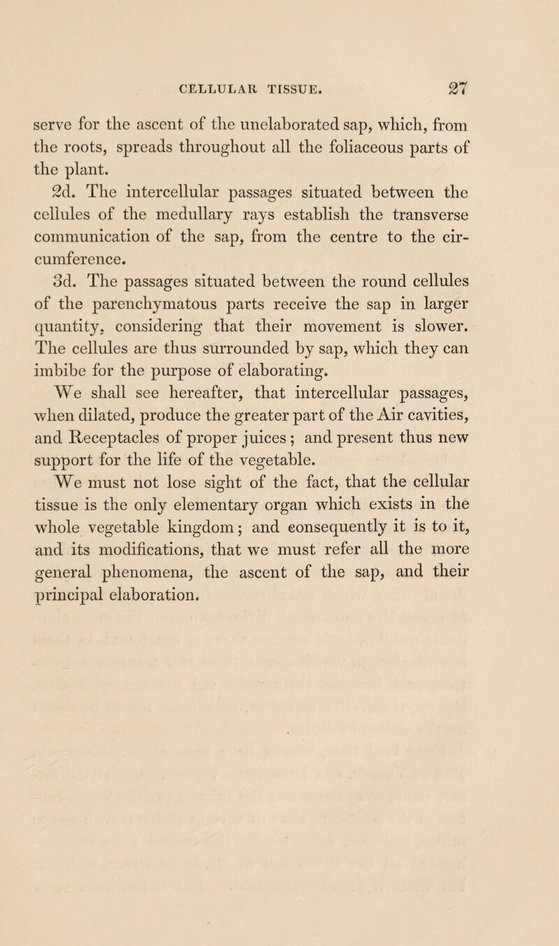 serve for the ascent of the unelaborated sap, which, from the roots, spreads throughout all the foliaceous parts of the plant. 2d. The intercellular passages situated between the cellules of the medullary rays establish the transverse communication of the sap, from the centre to the cir¬ cumference. od. The passages situated between the round cellules of the parenchymatous parts receive the sap in larger quantity, considering that their movement is slower. The cellules are thus surrounded by sap, which they can imbibe for the purpose of elaborating. We shall see hereafter, that intercellular passages, when dilated, produce the greater part of the Air cavities, and Receptacles of proper juices ; and present thus new support for the life of the vegetable. We must not lose sight of the fact, that the cellular tissue is the only elementary organ which exists in the whole vegetable kingdom ; and consequently it is to it, and its modifications, that we must refer all the more general phenomena, the ascent of the sap, and their principal elaboration.