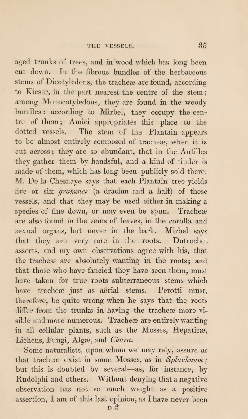 aged trunks of trees, and in wood which has long been cut down. In the fibrous bundles of the herbaceous stems of Dicotyledons, the tracheae are found, according to Kieser, in the part nearest the centre of the stem ; among Monocotyledons, they are found in the woody bundles : according to Mirbel, they occupy the cen¬ tre of them ; Amici appropriates this place to the dotted vessels. The stem of the Plantain appears to be almost entirely composed of tracheæ, when it is cut across ; they are so abundant, that in the Antilles they gather them by handsful, and a kind of tinder is made of them, which has long been publicly sold there. M. De la Chesnaye says that each Plantain tree yields five or six grammes (a drachm and a half) of these vessels, and that they may be used either in making a species of fine down, or may even be spun. Tracheæ are also found in the veins of leaves, in the corolla and sexual organs, but never in the bark. Mirbel says that they are very rare in the roots. Dutrochet asserts, and my owm observations agree with his, that the tracheæ are absolutely wanting in the roots; and that those who have fancied they have seen them, must have taken for true roots subterraneous stems which have tracheæ just as aërial stems. Perotti must, therefore, be quite wrong when he says that the roots differ from the trunks in having the tracheæ more vi¬ sible and more numerous. Tracheæ are entirely wanting in all cellular plants, such as the Mosses, Hepaticæ, Lichens, Fungi, Algæ, and Char a. Some naturalists, upon whom we may rely, assure us that tracheæ exist in some Mosses, as in Splachnum ; but this is doubted by several—as, for instance, by Rudolphi and others. Without denying that a negative observation has not so much weight as a positive assertion, I am of this last opinion, as I have never been D 2