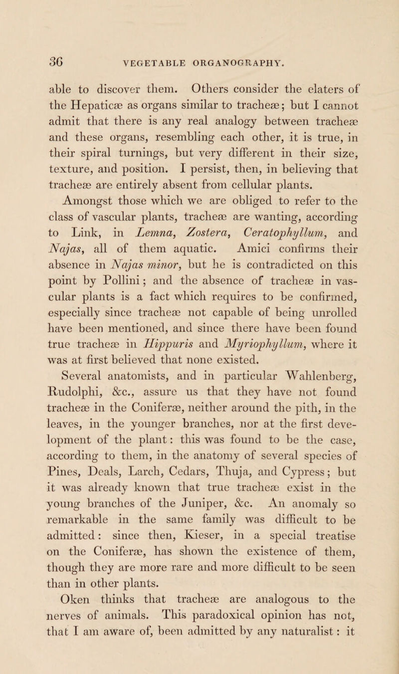 able to discover them. Others consider the elaters of the Hepaticæ as organs similar to tracheae ; but I cannot admit that there is any real analogy between tracheæ and these organs, resembling each other, it is true, in their spiral turnings, but very different in their size, texture, and position. I persist, then, in believing that tracheæ are entirely absent from cellular plants. Amongst those which we are obliged to refer to the class of vascular plants, tracheæ are wanting, according to Link, in Lemna, Zostera, Ceratophyllum, and Najas, all of them aquatic. Amici confirms their absence in Najas minor, but he is contradicted on this point by Pollini ; and the absence of tracheæ in vas¬ cular plants is a fact which requires to be confirmed, especially since tracheæ not capable of being unrolled have been mentioned, and since there have been found true tracheæ in Hippuris and Myriophyllum, where it was at first believed that none existed. Several anatomists, and in particular Wahlenberg, Rudolphi, &:c., assure us that they have not found tracheæ in the Coniferæ, neither around the pith, in the leaves, in the younger branches, nor at the first deve¬ lopment of the plant : this was found to be the case, according to them, in the anatomy of several species of Pines, Deals, Larch, Cedars, Thuja, and Cypress ; but it was already known that true tracheæ* exist in the young branches of the Juniper, &c. An anomaly so remarkable in the same family was difficult to be admitted : since then, Kieser, in a special treatise on the Coniferæ, has shown the existence of them, though they are more rare and more difficult to be seen than in other plants. Oken thinks that tracheæ are analogous to the nerves of animals. This paradoxical opinion has not, that I am aware of, been admitted by any naturalist : it