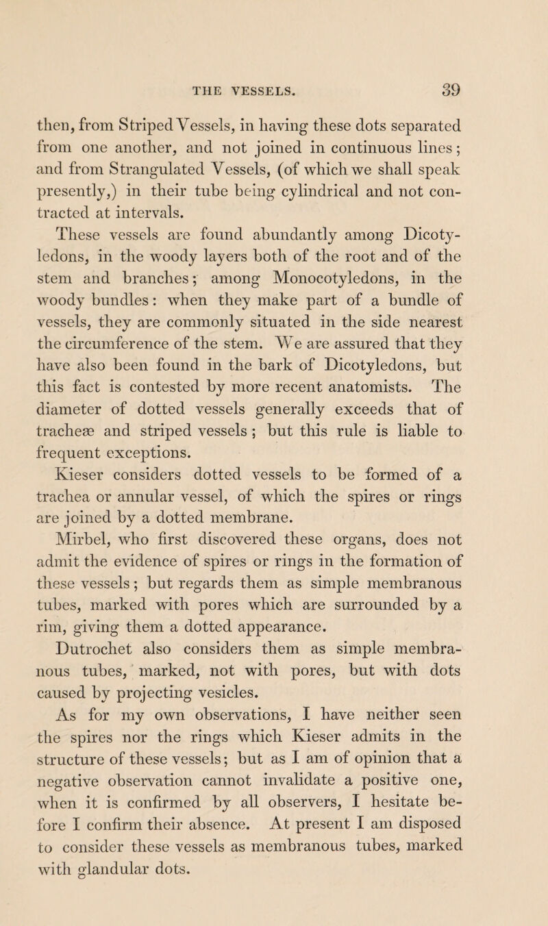 then, from Striped Vessels, in having these dots separated from one another, and not joined in continuous lines ; and from Strangulated Vessels, (of which we shall speak presently,) in their tube being cylindrical and not con¬ tracted at intervals. These vessels are found abundantly among Dicoty¬ ledons, in the woody layers both of the root and of the stem and branches ; among Monocotyledons, in tbe woody bundles : when they make part of a bundle of vessels, they are commonly situated in the side nearest the circumference of the stem. We are assured that they have also been found in the bark of Dicotyledons, but this fact is contested by more recent anatomists. The diameter of dotted vessels generally exceeds that of tracheæ and striped vessels ; but this rule is liable to frequent exceptions. Kieser considers dotted vessels to be formed of a trachea or annular vessel, of which the spires or rings are joined by a dotted membrane. Mirbel, who first discovered these organs, does not admit the evidence of spires or rings in the formation of these vessels ; but regards them as simple membranous tubes, marked with pores which are surrounded by a rim, giving them a dotted appearance. Dutrochet also considers them as simple membra¬ nous tubes, ' marked, not with pores, but with dots caused by projecting vesicles. As for my own observations, I have neither seen the spires nor the rings which Kieser admits in the structure of these vessels ; but as I am of opinion that a negative observation cannot invalidate a positive one, when it is confirmed by all observers, I hesitate be¬ fore I confirm their absence. At present I am disposed to consider these vessels as membranous tubes, marked with glandular dots.