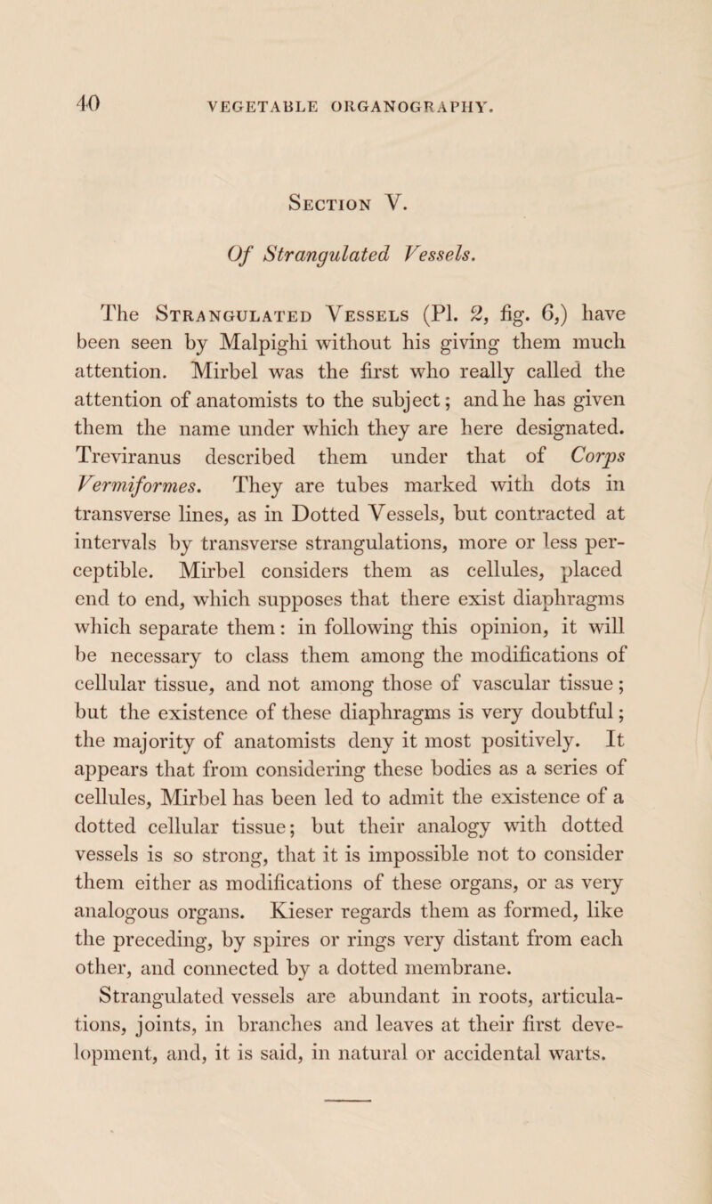 Section V. Of Strangulated Vessels. The Strangulated Vessels (PI. 2, fig. 6,) have been seen by Malpighi without his giving them much attention. Mirbel was the first who really called the attention of anatomists to the subject; and he has given them the name under which they are here designated. Treviranus described them under that of Corps Vermiformes. They are tubes marked with dots in transverse lines, as in Dotted Vessels, but contracted at intervals by transverse strangulations, more or less per¬ ceptible. Mirbel considers them as cellules, placed end to end, which supposes that there exist diaphragms which separate them : in following this opinion, it will be necessary to class them among the modifications of cellular tissue, and not among those of vascular tissue ; but the existence of these diaphragms is very doubtful ; the majority of anatomists deny it most positively. It appears that from considering these bodies as a series of cellules, Mirbel has been led to admit the existence of a dotted cellular tissue; but their analogy with dotted vessels is so strong, that it is impossible not to consider them either as modifications of these organs, or as very analogous organs. Kieser regards them as formed, like the preceding, by spires or rings very distant from each other, and connected by a dotted membrane. Strangulated vessels are abundant in roots, articula¬ tions, joints, in branches and leaves at their first deve¬ lopment, and, it is said, in natural or accidental warts.