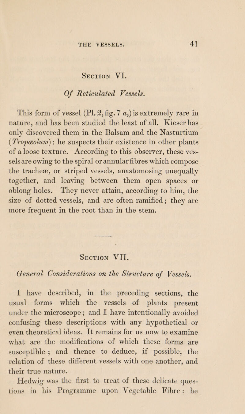 Section VI. Of Reticulated Vessels. This form of vessel (PL 2, fig. 7 a,) is extremely rare in nature, and has been studied the least of all. Kieser has only discovered them in the Balsam and the Nasturtium {Tropœolum) : he suspects their existence in other plants of a loose texture. According to this observer, these ves¬ sels are owing to the spiral or annular fibres which compose the tracheæ, or striped vessels, anastomosing unequally together, and leaving between them open spaces or oblong holes. They never attain, according to him, the size of dotted vessels, and are often ramified ; they are more frequent in the root than in the stem. Section VII. General Considerations on the Structure of Vessels. I have described, in the preceding sections, the usual forms which the vessels of plants present under the microscope ; and I have intentionally avoided confusing these descriptions with any hypothetical or even theoretical ideas. It remains for us now to examine what are the modifications of which these forms are susceptible ; and thence to deduce, if possible, the relation of these different vessels with one another, and their true nature. Hedwig was the first to treat of these delicate ques¬ tions in his Programme upon Vegetable Fibre : he