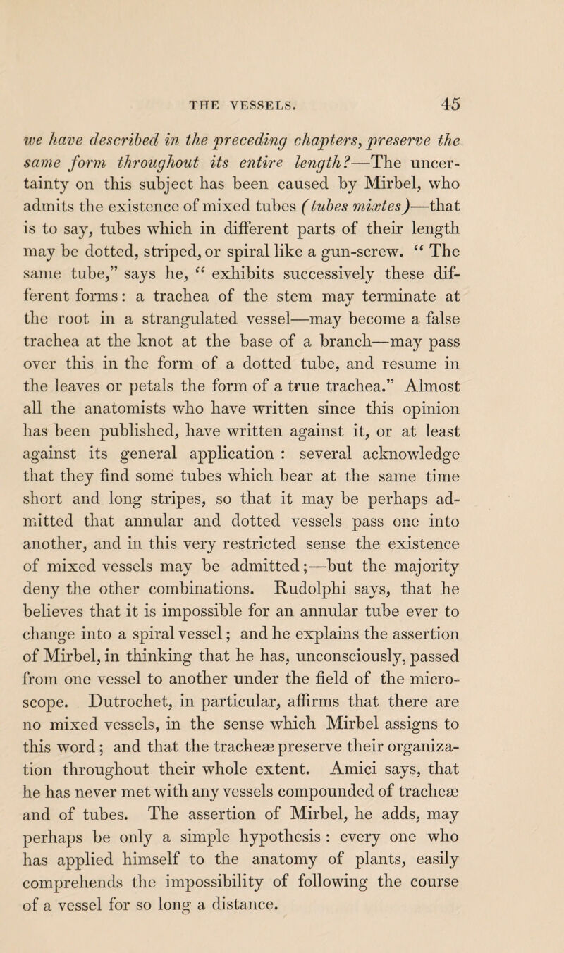 ive have described in the preceding chapters, preserve the same form throughout its entire length?—The uncer¬ tainty on this subject has been caused by Mirbel, who admits the existence of mixed tubes (tubes mixtes)—that is to say, tubes which in different parts of their length may be dotted, striped, or spiral like a gun-screw. The same tube,” says he, “ exhibits successively these dif¬ ferent forms : a trachea of the stem may terminate at the root in a strangulated vessel—may become a false trachea at the knot at the base of a branch—may pass over this in the form of a dotted tube, and resume in the leaves or petals the form of a true trachea.” Almost all the anatomists who have wTitten since this opinion lias been published, have written against it, or at least against its general application : several acknowledge that they find some tubes which bear at the same time short and long stripes, so that it may be perhaps ad¬ mitted that annular and dotted vessels pass one into another, and in this very restricted sense the existence of mixed vessels may be admitted;—but the majority deny the other combinations. Rudolphi says, that he believes that it is impossible for an annular tube ever to change into a spiral vessel ; and he explains the assertion of Mirbel, in thinking that he has, unconsciously, passed from one vessel to another under the field of the micro¬ scope. Dutrochet, in particular, affirms that there are no mixed vessels, in the sense which Mirbel assigns to this word ; and that the tracheæ preserve their organiza¬ tion throughout their whole extent. Amici says, that he has never met with any vessels compounded of tracheæ and of tubes. The assertion of Mirbel, he adds, may perhaps be only a simple hypothesis : every one who has applied himself to the anatomy of plants, easily comprehends the impossibility of following the course of a vessel for so long a distance.