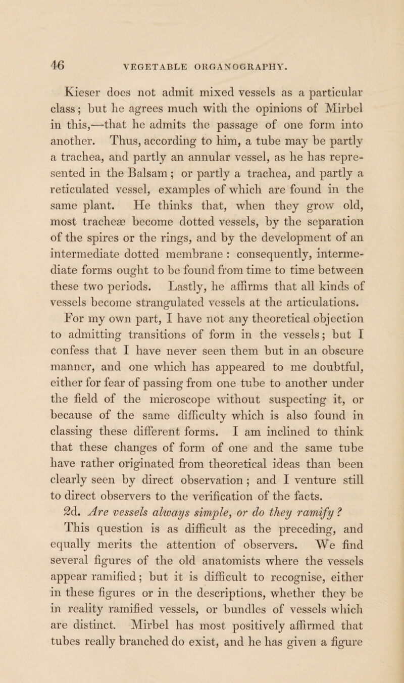 Kieser does not admit mixed vessels as a particular class ; but he agrees much with the opinions of Mir bel in this,—that he admits the passage of one form into another. Thus, according to him, a tube may be partly a trachea, and partly an annular vessel, as he has repre¬ sented in the Balsam ; or partly a trachea, and partly a reticulated vessel, examples of which are found in the same plant. He thinks that, when they grow old, most tracheae become dotted vessels, by the separation of the spires or the rings, and by the development of an intermediate dotted membrane : consequently, interme¬ diate forms ought to be found from time to time between these two periods. Lastly, he affirms that all kinds of vessels become strangulated vessels at the articulations. For my own part, I have not any theoretical objection to admitting transitions of form in the vessels ; but I confess that I have never seen them but in an obscure manner, and one which has appeared to me doubtful, either for fear of passing from one tube to another under the field of the microscope without suspecting it, or because of the same difficulty which is also found in classing these different forms. I am inclined to think that these changes of form of one and the same tube have rather originated from theoretical ideas than been clearly seen by direct observation ; and I venture still to direct observers to the verification of the facts. 2d, Are vessels always simple, or do they ramify ? This question is as difficult as the preceding, and equally merits the attention of observers. We find several figures of the old anatomists where the vessels appear ramified ; but it is difficult to recognise, either in these figures or in the descriptions, whether they be in reality ramified vessels, or bundles of vessels which are distinct. Mirbel has most positively affirmed that tubes really branched do exist, and he has given a figure