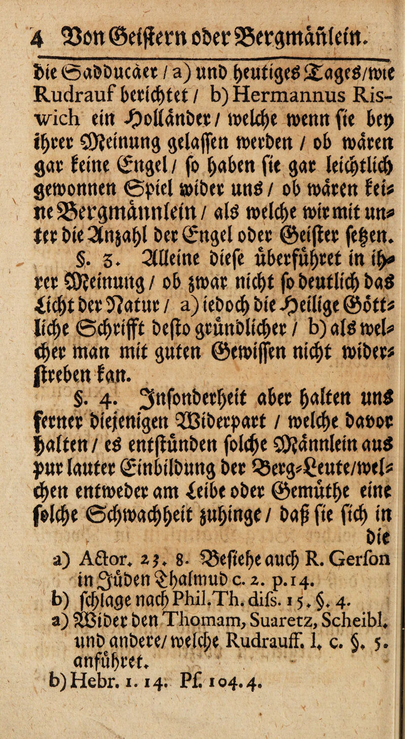 bieOabbucäet / a) unb i$:<»gcö/n>te Rudrauf beeiltet / b) Hermannus Ris- wich ein ^ollanöec/ welche wemtfie btt> ifjm Meinung gelaffen weben / ob waten gat feine ©ttgel / fo haben fit gat letqtfltdj gewonnen Spiel wibet uns / ob waten fei* tte SSergmnnnletn / als welche witmit uw *et bie 2tnjahl bet ©ttgel obet ©eijftt fegen. §. 3. Zürnt biefe ubetfuhtef in t>> tet Meinung / ob jwat nicht fo beutlich baS iicht bet 9?atut / a) teboch bie -^eilige ©oft« liehe Schtifft beffo gtuttblichet / b) als mU <het man mit guten ©ewiffen nicht wibet« ßtebeit fan. §. 4. ^nfonbethetf «bet h«lfett uns fetntt biejenigen ^Bibetpatt / welche baoot halten / eS entjfünben folcf>e CO^aitnlein aus put laufet ©inbilbung btt Q3etg*£eufe/wel« <hen enfwebet am ieibe obet ©emüthe eine folche Schwachheit jujjmge / bajt fie ftch in bie a) Aöor. 2j. 8- Q5eftehe auch R. Gerfon tn^uben^baftnubc. 2. p.14. b) fchlage nach Phil.Th. difs. 15. 4. a) SBtbet btn Thomam, Suaretz, Scheibl. unb anbete/ welche Rudrauff. 1, c. §, 5. «nfuhtet. b) Hebr. 1.14. Pf. 104.4.