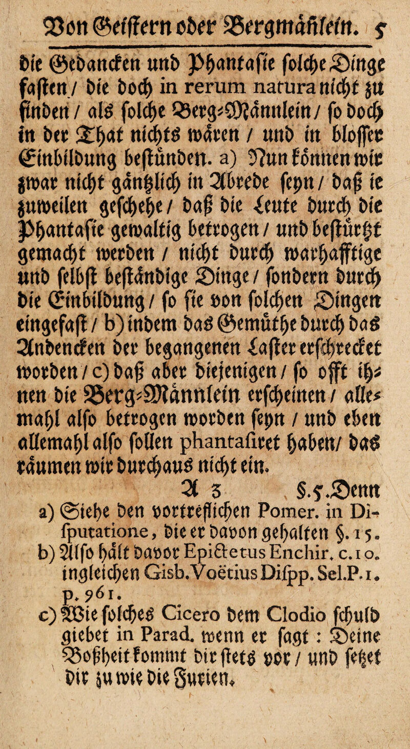 93ßtt ©efffertt ober S5ergmäfileltt. $ bie ©ebancfen unb Pfycmtafte foIche&inge faßen./ bie bod) in rerum natura nicht $tt ftttben/ ate folcf)e 99etg*C!)?annleitt/ fobo# itt ber ££{)<** niebtd n>4een / imb m blojfee ßrinbilbung beßunben. a) 3?un fonnen mic pat nicht g4n|lich in 2tbrebe fepn / ba|j ie proeilen gefchebe / baß bie -feute burdf> bie Pbantafte gewaltig betrogen / uitb beßürgt gemalt werben / nicbt burcb warbafftige unb felbß beß4nbige Jöinge / fonbetn burcb bie örinbtlbung / fo fte öon folgen gingen etngefaß/ b)tnbem bad©emütbe burcb ba$ Slnbencfen bei* begangenen iafler erfcbreclet worben / c) baß aber biejenigcn / fo offf fyt nen bie 35erg*3)lannlem erfreuten / alle# mahl alfo betrogen worben fepn / nnb eben allemabl alfo follen phantafiret buben/ ba£ raumen mir butebaus nicht ein. 21 3 §.? .Senn a) @iebe ben rortreßieben Pomer. in Di^ fputatione, bieerbaoongehalten §.15. b) 2Ufo halt baooc Epiftetus Enchir, c. 1 o. ingieteben Gisb. voetius Difop. SeLP.i. p» 961. c) SBie fotebeö Cicero betn Clodio fcfjufb Siebet in ParacL wenn er faßt: ©eine 33oßbeitfommt biefiefö mi unb fe^ef bit sumebieSutiem