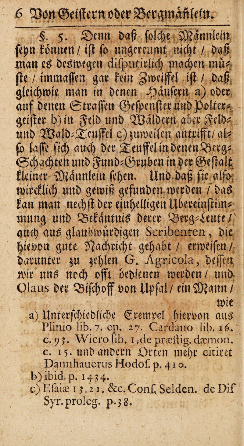 __; ' _* _ _———— §. 5. £)enn baf? folc^c SO?amtleitt fepn UnmtH ift fo nngcreumt mcl)£ / oap matt ed bedmegcn difputidi4> machen müf jfe / immajfcn gar fein groeijfel ifl / bajt gletd)tt>ie man in benen i)dufem a) ober, auf benen @f taffen ©efpenfkt «ub Poltet* ge ift et b)tn gelbujtb QBdlbew ake 0elbs unb 38afbd£eufel cpumcüeu autrifft/ab fb lajfe fid) auch bet Teufel in bettenSSergf @df)acf)ten unb f5funb*©tubea in bet ©effalt fleinet' SÖJdnnlein fcffen. ttttb.a»! fte alfs>, t#trcflt<| unb geroifj gefunbemmcrben / bad fan man necbjf bet ein^cOtgett ilbeteinfmn# mutig unb QAlantnid betet ^etg^eute/f auel) aud glaubmütbigcn Scribenten, btt f>tenon gute 57ac!>tid)t gehabt / erweifen / batuntet $u jel)len G. Agricola, bejfe.n, mir und nod) offt bebienen werben / unb Olaus bet Q5ifcf)off bon Upfal / ein SÖfann / mit a) llntetfcf;ieb(tcf)c Stempel Ijrerbon amt Plinio üb. 7. ep. 27. Cardano üb. 16. c. 9?. Wicrojib. 1 .deprsdlig,deernon. c. 15. unb anDetn Orten ntef>t eintet Dannhauerus Hodof p, 41 o. b) ibid. p. 1434. c) Efaiee 13.21, &c. Conf, Seiden, de Dif Syr.proleg. ja. 3 2.