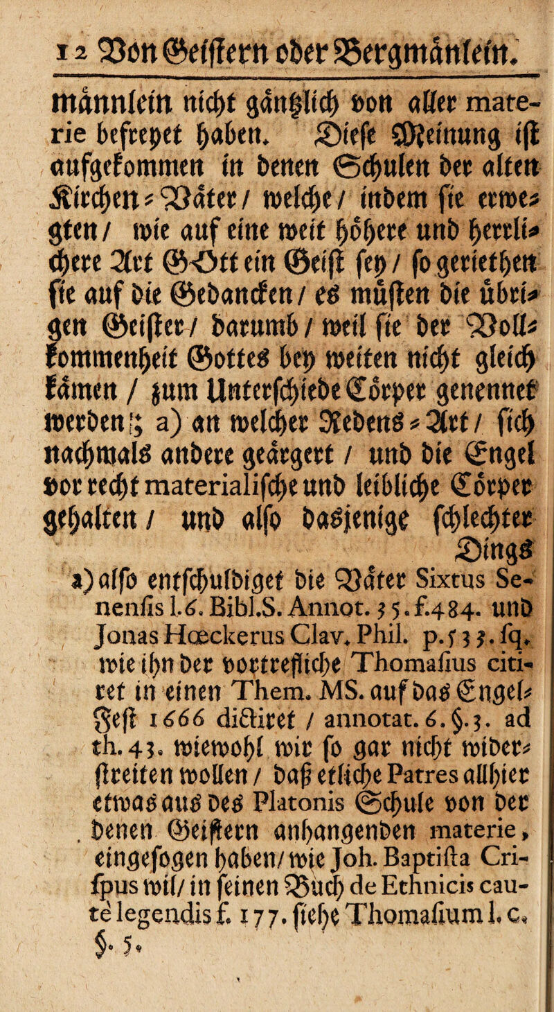 mannlcm ntct>t gantjlid) »oft aßet mate- rie befrepet fraben. Sieft Meinung iff aufgefommeu fit bettelt 0cf)ulett bet alten Ätrc^en # SÖater / welche / tttbem fie ernte* gten / tote auf eine mit fjofje« unb Ijettlt«* <t)m Zu ©Oft ein ©eijf fep/ fo gerieten fte auf bie ©ebattcfcn / eö muffen bie übri* gen ©eiffet/ batumfe / toetl fte bet fommenpett ©ottetf bep weiten nicpt gletdp f4men / jurn Unterfcpiebe Cotpet genennef werben!; a) an meldet hebend * 2ttt / ftcf> naepmald anbere geärgert / unb bie ©ngel »or recpt materialifcpe unb letbltcpe Cotpet gehalten/ unb alfo babjenige fcplecpter £)ingö a)alfo entfcpulbiget bte QJater Sixtus Se- nenfis 1.6.Bibl.S. Annot. ? 5.f.484- uttb Jonas Hoeckerus Clav. Phil. p. n ? • % tote i()ti bet »ortrejlicbe Thomalius citi- tef in einen Them. MS. auf bao ©ngel* geß 1666 di&itef / annotat. 6. §.5. ad th.4?. toietoopl wir fo gar nicpf totbet# freiten wollen / baf etliche Patres allfiet efwaoauobetf Platonis ©cpule »on bet . benen ©eifern anpangenben materie, eingefogen haben/wie Joh.Baptifta Cri- fpus toil/ in feinen Q3ucl) de Etnnicis cau- te legendis £177. fiel)? Thomaiium 1. c« $• 5*