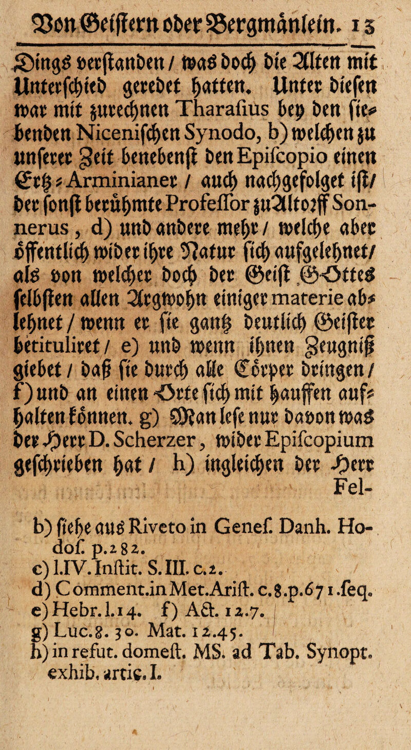 ©ing$ »erftanben / was boc& bie Zltm mit, Unterfdu'eb gerebet Ratten. Unter bi'efen war mit jurecbnen Tharafius bep ben fie# benben Nicenifcbcn Synodo, b) welken $u unfetet gett benebenft benEpifcopio einen Qtl$ # Arminianer / auch nachgefolget tft/ ber fonfi berühmte Profeflor $u2lltot ff Son- nerus, d) unb anbere meljt / welche aber öffentlich wibeeih« Statut fich aufgelebnet/ als »on welker hoch bet ©eijt ©OtteS felbften allen Argwohn einiger materie ab# lehnet / wenn er fie gan| beutltch ©elfter betituliret/ e) uttb wenn ihnen geugnifi Siebet / ba§ fie butch alle Corpet bringen / f) unb an einen -Orte fich mit panffen auf# halten tonnen, g) SDtan lefe nur baoon was ber #ert D. Scherzet, wiber Epifcopium getrieben hat / h) tngleichen ber ©ert Fel- b) ft che aus Rivcto in Genef. Danh. Ho- dof D.182. c) l.IV. Inftit. S.III.c.2. d) Comment.inMet.Arift. c.8.p.67 i.feq. e) Hebr.l.i4. f)Aä. 12.7. ; g) Luc.8.30. Mat. 12.45. h) in refut. domeft. MS. ad Tab. Synopt. exhib. arcie. I.