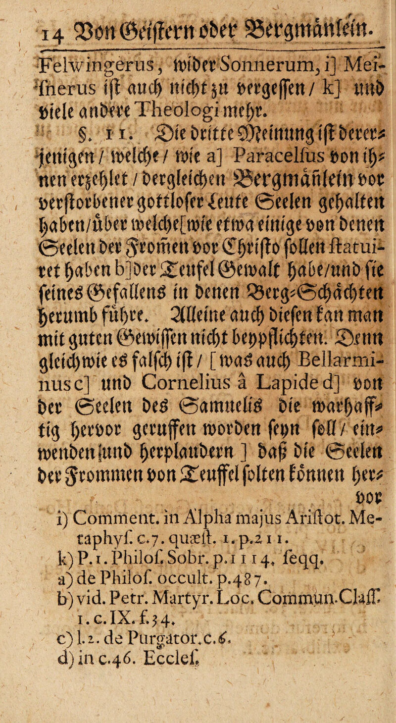 Felwingerus, wiber Sonnerum,, i] Mei- iherus tjt auch nicht pt »ergcffett / k] tmb Kiele anbm Theologimc^. §. i i. £>ie DritteMeinungi|iDem* fettigen / welche / rote a] Paracelfus »ott ip nen etje^et / Dergleichen ^ergmdnldn »oc Kerflorbenergottloferfeufe Seelen gealtert ®ee!en Der ^rotfieit bor <2T^Kt(To foöen ftatui- ref haben bl Der Teufel ©ewalt pbe/unb fte fernes @efallenö in Denen QJergsSchdchtert prumb führe. 2llleine auch Diefen fan man mit guten ©emifen nicht bet>p}lichfert. £)cnn gleichwie cS falfcf) ifl / [ was auch Bellarmi- nusc] unD Cornelius ä Lapided] bort bet (Seelen Des SamueliS Die roathaf* tig herbor getufett worben fe^n feil / ein* wenbeniunb herplaubern ] Daji Die Seelen bet frommen bon Teufel folten tdnnett her* boe i) Comment. in Alpha majus Ariftot. Me- taphyf c.7.qu£eit. i.p.211. k) P. i. Philof. Sobr. p. 1114, feqq. a) de Philof. occult.p.487. b) vid. Petr. Wartyr. Lac. Coinmun.Clafll i.c.IX.f.?4. c) l.i. de Purgator.eX d) inc.4Ö. Ecclef