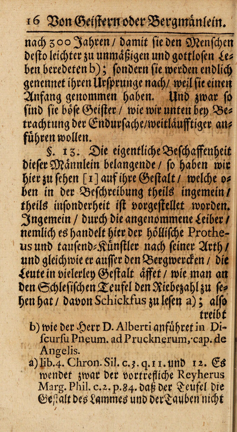 T nach 5°°3abeen/ bamtf fiebert Sötenfchen beffo leicbtee ju unmäßigen unb gottlofen in ben beeebeten b); fonöcrit ftc weebett enblich genemtet t^vett Ucfpctmgc nach/ weil ftc einen Anfang genommen haben. Unb jwae fo ft'ttb ftc böfe ©eiffee / mtcwie unten bet) (-5e# teachtung bee ©nbuefacbe/wcitldujftigee an? füheen wollen. §.15; Sie eigentliche Qsefchaffeuheit t>iefee S9?annlein belangenbe/ fo ^aben wie biee jufchen [ijauft'hte ©eff alt/ welch« o* bett in bee Q?efd)eetbuug tfjeil^ tugemein / fyeilß ttifonbeebeit tfi »oegeffeUet woeben. 2fngemein / buech bie angenommene &ibee / ttemltd) ed hattöelf f)iec bee hbüifcbe Prothe- usuttb taufenb^unfflee nach feinee 2lef!)/ tmb gleichwie ee auffee ben Q3ergmec<fen / bie ieute in »teleelep © eff alt affet / wie man an ben ©d)leftfcben Steufel ben Sttebejahl JU fe* hen hat / baooit Schickfus ju lefen a); alfo teeibf b) wie bee $eee D. Alberti anfuheet in Di- feurfu Pneum. ad Prucknerunvcap. de AngeJis. a)lib.4. Chron.Sil. c.^.q.n.utlb 12. (£$ wenbet jwac bee »octeefltche Reyherus Marg. Phil. c.z.p.84. baf? bee Teufel bie ©«{laltbeo iammed unb betäuben nicht