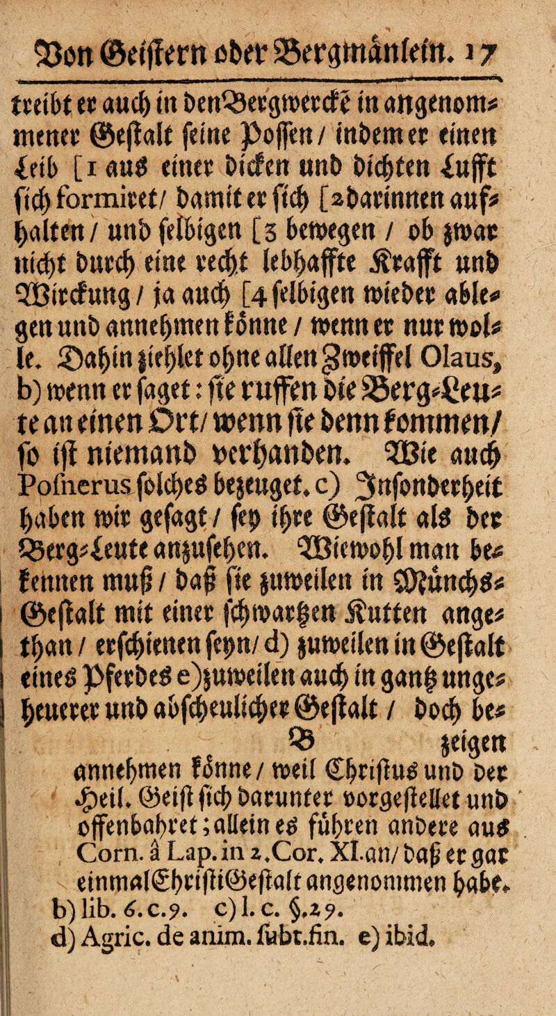 tceibt ec aucb in beWSeegweccfe in angenom* menet: ®ej!alf feine poffen/ intern ec eine« ieib [1 aus einec tiefen «nt timten 4«jft ftcb formicet/ barnft er ftcb [abarinnenanf* galten / unt felbigen [3 bewegen / ob jwac ttiebt tuccf) eine ve^tf leb^affte Äeaflft «nt QBirefung / ja aucb [4 felbigen wiebec able* gen unt ««nehmen Bbmte / wenn ec nucwol# le. ®«t*n liefet o^ne allen Zweifel Olaus, b) wenn ec faget: fte rufen tle SSercpPeu* te an einen Dtti wenn fte tenn tmmmf ft tjf niemant »erbauten. SBie auch Pofnerus folcbeS bezeuget, c) ^nfonteebeit haben wie gefagt / fep ibce ©ejfalf als ber Qtergj^eutc anjufeben. OBiewobl matt be* | Bentten mufi / tafl fte jttweilett tn S9?uncb$* ! ©ejialt mit einec febwaefjen Äuften ange* tban / eefebienen fepn/ d) juweilen in ©ejlalt I eines PfecteS e)$uweilen auch in gan§ unges beuecec «nt abfcbeulicbee ©eftalt / toeb bc* ■ Q3 jeigen annebmen f&tne/ weit Cbcifiusutiö Dec Jpeil. @eift ftcb barunfet oorgefkllet unt offenbabeet;aUetnes führen antere aus Corn. ä Lap.ia z.Cor, XLan/ bafi eegae j einm<tl<£brifit@ef?alt angenommen habe» I b)lib.6.c.?. c)l.c. §,29. ! d) Agric. de anim. fubt.fin. e)ibid.